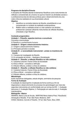 Programa da disciplina Ementa
A disciplina de Filosofia aborda fundamentos filosóficos como instrumentais de
reflexão e compreensão do universo no qual se inserem as atividades sociais e
o profissional da área de ciências jurídicas para o desenvolvimento de uma
visão crítica da realidade em sua diversidade cultural.
Objetivo
   I.  Identificar os conceitos básicos da filosofia, possibilitando a sua
       compreensão no contexto da realidade contemporânea.
  II. Refletir sobre a realidade social e a vida cotidiana nos âmbitos
       profissional e pessoal utilizando instrumentos de reflexão filosófica,
       criticidade e rigor filosófico.

Conteúdo programático
Unidade I – Filosofia: aspectos teóricos e conceituais
Conceitos e terminologia
A Filosofia e o conhecimento humano
Unidade II – Origem e desenvolvimento histórico
2.1 Origem e desenvolvimento histórico
2.2 Principais períodos e escolas
Unidade III – a racionalidade instrumental – prisão na imanência do
  mundo
3.1 Campos de investigação da filosofia
3.2 A concepção de homen – Ideologia e Socialização
Unidade V – filosofia: a reflexão filosófica na vida cotidiana
4.1 Indústria Cultural e Teoria Crítica da Sociedade
4.2 Ética e Moral – conceitos e definição
4.3 Atitude reflexiva, análise e crítica do cotidiano
Unidade V – filosofia: a reflexão filosófica na vida cotidiana
4.1 Indústria Cultural e Teoria Crítica da Soceidade
4.2 Ética e Moral – conceitos e definição
4.3 Atitude reflexiva, análise e crítica do cotidiano
Metodologia
Aulas expositivas dialogadas, estudo dirigido, seminários de pesquisa
Forma de Avaliação
A avaliação do desempenho é realizada de forma contínua a fim de
diagnosticar o desenvolvimento do processo de aprendizagem por meio dos
seguintes instrumentos em conformidade com as normas da IES. 1. Avaliação
discursiva; 2. Avaliação Objetiva; 3. Participação em sala de aula; 4. Avaliação
Interdisciplinar
Bibliografia - Básica
ARANHA, Maria Lucia de Arruda; MARTINS Maria Helena Pires. Filosofando:
Introdução à filosofia. 3ª.ed. São Paulo: Moderna. 2007
CHAUÍ, Marilena. Convite à Filosofia. 13ª.ed. São Paulo. Ática. 2005
 