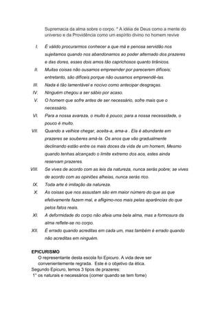 Supremacia da alma sobre o corpo. * A idéia de Deus como a mente do
        universo e da Providência como um espírito divino no homem revive

   I.   É válido procurarmos conhecer a que má e penosa servidão nos
        sujeitamos quando nos abandonamos ao poder alternado dos prazeres
        e das dores, esses dois amos tão caprichosos quanto tirânicos.
  II.   Muitas coisas não ousamos empreender por parecerem difíceis;
        entretanto, são difíceis porque não ousamos empreendê-las.
 III.   Nada é tão lamentável e nocivo como antecipar desgraças.
 IV.    Ninguém chegou a ser sábio por acaso.
  V.    O homem que sofre antes de ser necessário, sofre mais que o
        necessário.
 VI.    Para a nossa avareza, o muito é pouco; para a nossa necessidade, o
        pouco é muito.
VII.    Quando a velhice chegar, aceita-a, ama-a . Ela é abundante em
        prazeres se souberes amá-la. Os anos que vão gradualmente
        declinando estão entre os mais doces da vida de um homem, Mesmo
        quando tenhas alcançado o limite extremo dos aos, estes ainda
        reservam prazeres.
VIII.   Se vives de acordo com as leis da natureza, nunca serás pobre; se vives
        de acordo com as opiniões alheias, nunca serás rico.
 IX.    Toda arte é imitação da natureza.
  X.    As coisas que nos assustam são em maior número do que as que
        efetivamente fazem mal, e afligimo-nos mais pelas aparências do que
        pelos fatos reais.
 XI.    A deformidade do corpo não afeia uma bela alma, mas a formosura da
        alma reflete-se no corpo.
XII.    É errado quando acreditas em cada um, mas também é errado quando
        não acreditas em ninguém.


EPICURISMO
   O representante desta escola foi Epicuro. A vida deve ser
   convenientemente regrada. Este é o objetivo da ética.
Segundo Epicuro, temos 3 tipos de prazeres:
1° os naturais e necessários (comer quando se tem fome)
 