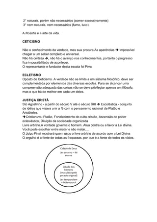 2° naturais, porém não necessários (comer excessivamente)
3° nem naturais, nem necessários (fumo, luxo)

A filosofia é a arte da vida.

CETICISMO

Não o conhecimento da verdade, mas sua procura.As aparências  impossível
chegar a um saber completo e universal.
Não há certeza , não há o avanço nos conhecimentos, portanto o progresso
fica impossibilitado de acontecer.
O representante e fundador desta escola foi Pirro

ECLETISMO
Oposto do Ceticismo. A verdade não se limita a um sistema filosófico, deve ser
complementada por elementos das diversas escolas. Para se alcançar uma
compreensão adequada das coisas não se deve privilegiar apenas um filósofo,
mas o que há de melhor em cada um deles.

JUSTIÇA CRISTÃ
Sto Agostinho - a partir do século V até o século XIII  Escolástica - conjunto
de idéias que visava unir a fé com o pensamento racional de Platão e
Aristóteles.
Cristianizou Platão, Fortalecimento do culto cristão, Ascensão do poder
eclesiástico, Diluição da sociedade organizada
Livre arbítrio.A vontade governa o homem. Atua contra ou a favor a Lei divina.
Você pode escolhar entre matar e não matar....
O Juízo Final mostrará quem usou o livre arbítrio de acordo com a Lei Divina
O orgulho é a fonte de todas as fraquezas, por que é a fonte de todos os vícios.


                                Cidade de Deus
                                Lex aeterna – lei
                                     eterna



                                  Cidade dos
                                   homens
                                (maculada pelo
                                pecado original)
                                Lex temporalem
                                 – lei temporal
 
