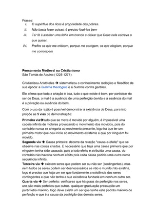 Frases:
  I.  O supérfluo dos ricos é propriedade dos pobres.
 II.   Não basta fazer coisas, é preciso fazê-las bem
III.   Ter fé é assinar uma folha em branco e deixar que Deus nela escreva o
       que quiser.
IV.    Prefiro os que me criticam, porque me corrigem, os que elogiam, porque
       me corrompem




Pensamento Medieval ou Cristianismo
São Tomás de Aquino (1225-1274)

Cristianizou Aristóteles  sistematizou o conhecimento teológico e filosófico de
sua época: a Summa theologiae e a Summa contra gentiles.

Ele afirma que toda a criação é boa, tudo o que existe é bom, por participar do
ser de Deus, o mal é a ausência de uma perfeição devida e a essência do mal
é a privação ou ausência do bem.

Com o uso da razão é possível demonstrar a existência de Deus, para isto
propõe as 5 vias de demonstração:
Primeira viatudo que se move é movido por alguém, é impossível uma
cadeia infinita de motores provocando o movimento dos movidos, pois do
contrário nunca se chegaria ao movimento presente, logo há que ter um
primeiro motor que deu início ao movimento existente e que por ninguém foi
movido.
Segunda via  Causa primeira: decorre da relação "causa-e-efeito" que se
observa nas coisas criadas. É necessário que haja uma causa primeira que por
ninguém tenha sido causada, pois a todo efeito é atribuída uma causa, do
contrário não haveria nenhum efeito pois cada causa pediria uma outra numa
sequência infinita.
Terceira via  existem seres que podem ser ou não ser (contingentes), mas
nem todos os seres podem ser desnecessários se não o mundo não existiria,
logo é preciso que haja um ser que fundamente a existência dos seres
contingentes e que não tenha a sua existência fundada em nenhum outro ser.
Quarta via  Ser perfeito: verifica-se que há graus de perfeição nos seres,
uns são mais perfeitos que outros, qualquer graduação pressupõe um
parâmetro máximo, logo deve existir um ser que tenha este padrão máximo de
perfeição e que é a causa da perfeição dos demais seres.
 