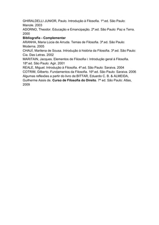 GHIRALDELLI JUNIOR, Paulo. Introdução à Filosofia. 1ª.ed. São Paulo:
Manole. 2003
ADORNO, Theodor. Educação e Emancipação. 2ª.ed. São Paulo: Paz e Terra.
2000
Bibliografia - Complementar
ARANHA, Maria Lúcia de Arruda. Temas de Filosofia. 3ª.ed. São Paulo:
Moderna. 2005
CHAUÍ, Marilena de Sousa. Introdução à história da Filosofia. 3ª.ed. São Paulo:
Cia. Das Letras. 2002
MARITAIN, Jacques. Elementos de Filosofia i: Introdução geral à Filosofia.
18ª.ed. São Paulo: Agir. 2001
REALE, Miguel. Introdução à Filosofia. 4ª.ed. São Paulo: Saraiva. 2004
COTRIM, Gilberto. Fundamentos da Filosofia. 16ª.ed. São Paulo: Saraiva. 2006
Algumas reflexões a partir do livro de:BITTAR, Eduardo C. B. & ALMEIDA,
Guilherme Assis de. Curso de Filosofia do Direito. 7ª ed. São Paulo: Atlas,
2009
 