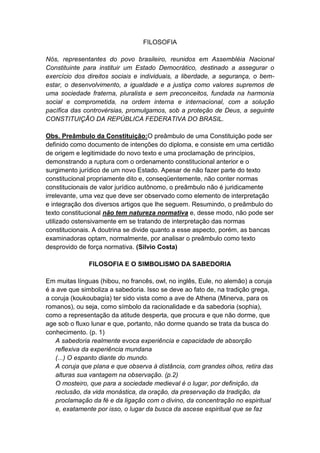 FILOSOFIA

Nós, representantes do povo brasileiro, reunidos em Assembléia Nacional
Constituinte para instituir um Estado Democrático, destinado a assegurar o
exercício dos direitos sociais e individuais, a liberdade, a segurança, o bem-
estar, o desenvolvimento, a igualdade e a justiça como valores supremos de
uma sociedade fraterna, pluralista e sem preconceitos, fundada na harmonia
social e comprometida, na ordem interna e internacional, com a solução
pacífica das controvérsias, promulgamos, sob a proteção de Deus, a seguinte
CONSTITUIÇÃO DA REPÚBLICA FEDERATIVA DO BRASIL.

Obs. Preâmbulo da Constituição:O preâmbulo de uma Constituição pode ser
definido como documento de intenções do diploma, e consiste em uma certidão
de origem e legitimidade do novo texto e uma proclamação de princípios,
demonstrando a ruptura com o ordenamento constitucional anterior e o
surgimento jurídico de um novo Estado. Apesar de não fazer parte do texto
constitucional propriamente dito e, conseqüentemente, não conter normas
constitucionais de valor jurídico autônomo, o preâmbulo não é juridicamente
irrelevante, uma vez que deve ser observado como elemento de interpretação
e integração dos diversos artigos que lhe seguem. Resumindo, o preâmbulo do
texto constitucional não tem natureza normativa e, desse modo, não pode ser
utilizado ostensivamente em se tratando de interpretação das normas
constitucionais. A doutrina se divide quanto a esse aspecto, porém, as bancas
examinadoras optam, normalmente, por analisar o preâmbulo como texto
desprovido de força normativa. (Silvio Costa)

               FILOSOFIA E O SIMBOLISMO DA SABEDORIA

Em muitas línguas (hibou, no francês, owl, no inglês, Eule, no alemão) a coruja
é a ave que simboliza a sabedoria. Isso se deve ao fato de, na tradição grega,
a coruja (koukoubagía) ter sido vista como a ave de Athena (Minerva, para os
romanos), ou seja, como símbolo da racionalidade e da sabedoria (sophia),
como a representação da atitude desperta, que procura e que não dorme, que
age sob o fluxo lunar e que, portanto, não dorme quando se trata da busca do
conhecimento. (p. 1)
   A sabedoria realmente evoca experiência e capacidade de absorção
   reflexiva da experiência mundana
   (...) O espanto diante do mundo.
   A coruja que plana e que observa à distância, com grandes olhos, retira das
   alturas sua vantagem na observação. (p.2)
   O mosteiro, que para a sociedade medieval é o lugar, por definição, da
   reclusão, da vida monástica, da oração, da preservação da tradição, da
   proclamação da fé e da ligação com o divino, da concentração no espiritual
   e, exatamente por isso, o lugar da busca da ascese espiritual que se faz
 