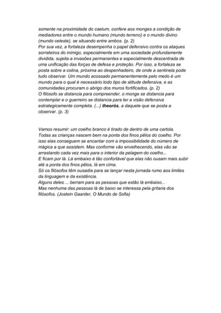 somente na proximidade do caelum, confere aos monges a condição de
mediadores entre o mundo humano (mundo terreno) e o mundo divino
(mundo celeste), se situando entre ambos. (p. 2)
Por sua vez, a fortaleza desempenha o papel defensivo contra os ataques
sorrateiros do inimigo, especialmente em uma sociedade profundamente
dividida, sujeita a invasões permanentes e especialmente descentrada de
uma unificação das forças de defesa e proteção. Por isso, a fortaleza se
posta sobre a colina, próxima ao despenhadeiro, de onde a sentinela pode
tudo observar. Um mundo acossado permanentemente pelo medo é um
mundo para o qual é necessário todo tipo de atitude defensiva, e as
comunidades procuram o abrigo dos muros fortificados. (p. 2)
O filósofo se distancia para compreender, o monge se distancia para
contemplar e o guerreiro se distancia para ter a visão defensiva
estrategicamente completa. (...) theorós, a daquele que se posta a
observar. (p. 3)


Vamos resumir: um coelho branco é tirado de dentro de uma cartola.
Todas as crianças nascem bem na ponta dos finos pêlos do coelho. Por
isso elas conseguem se encantar com a impossibilidade do número de
mágica a que assistem. Mas conforme vão envelhecendo, elas vão se
arrastando cada vez mais para o interior da pelagem do coelho...
E ficam por lá. Lá embaixo é tão confortável que elas não ousam mais subir
até a ponta dos finos pêlos, lá em cima.
Só os filósofos têm ousadia para se lançar nesta jornada rumo aos limites
da linguagem e da existência.
Alguns deles ... berram para as pessoas que estão lá embaixo...
Mas nenhuma das pessoas lá de baixo se interessa pela gritaria dos
filósofos. (Jostein Gaarder, O Mundo de Sofia)
 
