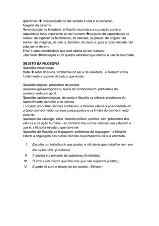 ignorância  incapacidade de dar sentido à vida e ao universo.
Alegoria da caverna.
Reivindicação de liberdade: o filósofo reconhece a sua razão como a
capacidade mais importante do ser humano conjunto de capacidades de
pensar, de explicar os fenômenos, de calcular, de prever, de projetar, de
sonhar, de imaginar, de criar e, também, de destruir, pois a racionalidade não
está isenta de erro
Errar é uma possibilidade que está aberta ao ser humano
Liberdade motivação e um quadro valorativo que oriente o uso da liberdade.

OBJETO DA FILOSOFIA
Questões metafísicas:
Meta  além do físico, problemas do ser e da realidade , o Homem como
fundamento e suporte de tudo o que existe

Questões lógicas: problemas do pensar.
Questões gnoseológicas ou teoria do conhecimento: problemas do
conhecimento em geral.
Questões epistemológicas, de teoria e filosofia da ciência: problemas do
conhecimento científico e da ciência
Enquanto as outras ciências conhecem, a filosofia estuda a possibilidade do
próprio conhecimento, os seus pressupostos e os limites do conhecimento
possível.
Questões de axiologia, ética, filosofia política, estética, etc.: problemas dos
valores e da ação humana - ao contrário das outras ciências que estudam o
que é, a filosofia estuda o que deve ser
Questões de filosofia da linguagem: problemas da linguagem - a filosofia
estuda a linguagem das outras ciências na perspectiva da sua estrutura.

  I.   Escolhe um trabalho de que gostes, e não terás que trabalhar nem um
       dia na tua vida. (Confúcio)
 II.   A dúvida é o principio da sabedoria.(Aristóteles)
III.   O livro é um mestre que fala mas que não responde.(Platão)
IV.    É parte da cura o desejo de ser curado. (Sêneca)
 
