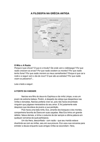 A FILOSOFIA NA GRÉCIA ANTIGA




O Mito x A Razão
Porque é que chove? O que é o trovão? De onde vem o relâmpago? Por que
razão crescem as ervas? Por que razão existem os montes? Por que razão
tenho fome? Por que razão morrem os meus semelhantes? Porque é que cai a
noite e a seguir vem o dia de novo? O que são as estrelas? Por que razão
voam os pássaros?...

Leia o texto a seguir:


A FONTE DA VAIDADE

         Narciso era filho do deus-rio Cephisus e da ninfa Liriope, e era um
jovem de extrema beleza. Porém, à despeito da cobiça que despertava nas
ninfas e donzelas, Narciso preferia viver só, pois não havia encontrado
ninguém que julgasse merecedora do seu amor. E foi justamente este
desprezo que devotava às jovens a sua perdição.
         Pois havia uma bela ninfa, Eco, amante dos bosques e dos montes,
companheira favorita de Diana em suas caçadas. Mas Eco tinha um grande
defeito: falava demais, e tinha o costume de dar sempre a última palavra em
qualquer conversa da qual participava.
         Um dia Hera, desconfiada - com razão - que seu marido estava
divertindo-se com as ninfas, saiu em sua procura. Eco usou sua conversa para
entreter a deusa enquanto suas amigas ninfas se escondiam. Hera,
 