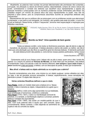 Profª.: Elza L. Ribeiro 10
Atualmente, as palavras mais ouvidas nos jornais televisionados são promessas não cumpridas,
corrupção, má utilização ou desvio de dinheiro público, desonestidade, compra de votos e abuso de
poder, contradizendo a vontade dos eleitores que escolhem seus representantes a espera de
pessoas honestas e preocupadas com os inúmeros problemas sociais enfrentados pelo Brasil. Os
cidadãos exigem um mínimo de postura ética dos seus representantes no poder, mas não há
resposta a esse clamor, pois os compromissos assumidos durante as campanhas eleitorais são
"esquecidos".
Depreendemos daí que os políticos não se preocupam com os problemas sociais que aterrorizam
a população, o que seria a sua obrigação. Ao contrario, são guiados pela sede do poder, o único fim
a que se dedicam. Dessa forma, a ética é "esquecida", torna-se mera especulação e inspiração para
filósofos e escritores.
1
VÁZQUEZ, Adolfo Sanchez. Ética. 20. ed. Rio de Janeiro: Civilização Brasileira, 2000
1
ARANHA, Maria Lucia. Filosofando. 2. ed. São Paulo: Moderna, 1993
Bonito ou feio? Uma questão de bom gosto
Todas as belezas contêm, como todos os fenômenos possíveis, algo de eterno e algo de
transitório, de absoluto e de particular. A beleza absoluta e eterna não existe, ou melhor, ela não é
mais que uma abstração que des flora na superfície geral de diversas belezas. O elemento particular
de cada beleza provém das paixões e, como ternos nossas paixões particulares, temos nossa
beleza.
Charles Baudelaire (1821 1867)
Certamente você já ouviu frases como: beleza não se põe à mesa; quem ama o feio, bonito lhe
parece: ou o trecho do poema de Vinícius de Moraes: as muito feias que me perdoem, mas beleza
é fundamental. Cada urna aborda o belo de maneira diferente: nem sempre o que é belo é bom; o
amor transforma o feio em bonito; a beleza, com as desculpas do poeta, é mais que fundamental.
Mas afinal: a beleza está no objeto admirado ou no sujeito que o admira?
Quando contemplamos uma obra, uma música ou um objeto qualquer, somos afetados por eles,
ou seja, o ato de perceber provoca sensações. A beleza, especificamente, causa sensações de
plenitude e prazer. O objeto belo fala por si.
Várias vertentes filosóficas definem o que é o belo.
Para Platão, existe um modelo ideal para a beleza em si. Nesse
sentido, o belo é inerente ao objeto, independente do sujeito que o
observa.
Aristóteles definiu o belo como algo apreendido na sua totalidade,
cuja constituição é harmoniosa, simétrica e ordenada.
Para Hegel (1770—1831), o belo é a manifestação sensível do
absoluto, e a verdade, a manifestação objetiva e universal; portanto
beleza e verdade são equivalentes.
Para Kant (1724—1804), não existe um modelo-padrão do que é
belo. Com suas palavras belo é aquilo que, sem conceito, apraz
universalmente. Nesse contexto, o belo depende do sentimento do
sujeito e não do conceito do objeto.
 