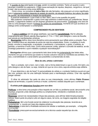 Profª.: Elza L. Ribeiro 11
A questão do feio está ligada à do belo, porém no sentido contrário. Tanto um quanto o outro
abrange a questão do julgamento. O feio causa sensação de repulsa, desprezo, vergonha e, tal qual
o belo, não se encerra numa única definição.
Como vimos, os conceitos de belo e feio não são fechados, não possuem um único significado,
pois o julgamento estético depende do estado de espírito, da situação histórica, da cultura, da visão
de mundo, da interpretação e doação de significados.
É possível estabelecer o que é belo ou feio? Bem, isso é uma questão de gosto!
Não podemos compreender o gosto como algo arbitrário e determinado por preferências. Nesse
sentido, o julgamento estético cai em dogmas geradores de preconceitos. Contemplar uma obra de
arte ou uma paisagem requer a entrega ao campo da sensibilidade, momento em que acontece um
diálogo entre contemplador e contemplado.
COMPREENDER PELOS SENTIDOS
A palavra estética vem do grego aesthesis, que significa sensibilidade. Ela foi utilizada
originalmente pelo filósofo alemão Baumgarten (1 714—1 762) para designar o ramo da filosofia
que estuda as manifestações artísticas.
Baumgarten definiu essa nova disciplina como pensamento que reflete sobre a emoção. Para
ele, a estética deve ser abordada do ponto de vista da subjetividade. Como, o subjetivo é muito
amplo, envolve a imaginação, a sensação, o sentimento, o entusiasmo, o gosto, o sublime, as
paixões, a memória e muito mais. Como seria possível, então, abstrair o conceito de estética, se ela
investiga justamente o que é rebelde a qualquer racionalização?
Baumgarten afirmou que o pensamento belo deve brotar da contemplação das belas artes,
momento em que a harmonia que existe no mundo cultural e natural se manifesta aos sentidos. Por
isso, a sensibilidade é o canal aberto que possibilita a compreensão do belo.
Obra de arte, artista e admirador
Nem a verdade, nem o bem, nem o belo, nem a forma determinam o que é a arte. Em latim, ars,
artis designa o ato de fazer, ou seja, instante em que se cria a obra, seja ela artística seja utilitária.
O que determina o ato de fazer? A personalidade do artista e o contexto histórico-cuural em que
ele vive, portanto não há uma definição fechada para a manifestação artística. Criar não significa
pregar valores!
O olhar do admirador faz parte da obra na sua interpretação, como afirmou Pablo Picasso:
depois de terminado, o quadro continua a mudar, conforme o estado daquele que o contempla.
O artista pode determinar funções para sua obra:
Políticas: a obra toma uma posição crítioa respeito de um fato ou problema social, denuncianfo urna
injustiça, propondo união ideologia política ou simplesmente, retratando a realidade de uma
sociedade:
Reigiosas: servem às necessidades míiiças das pessoas, para afirmar determinada proposta
reIiosa; fazem parte do próprio culto em alguns casos, tal como, as imagens sagradas da religião
católica.
Pedagógicas: têm uma função social de colaborar na educação das pessoas, levando-as a
compreender o mundo por meio dos objetos artísticos.
Naturalistas: á obra tem a finalidade exclusivá de retratar a realidade; por.exemplo, a fotográfia
3 x 4 no RG.
Formalistas: preocupam-se exclusívamente om a técnica usada naquele tipo de arte.
 