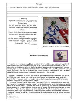 Profª.: Elza L. Ribeiro 12
Atividade
1 – Relacione o poema de Ferreira Gultar com a obra de Marc Chagali, que vêm a seguir.
_________________________________________________________________________________________
_________________________________________________________________________________________
________________________________________________________________________________________
A arte em nosso cotidiano
Nos dias de hoje, a palavra estética é usada em vários sentidos; todos eles, porém, partem do
conceito primitivo usado pelos gregos antigos, ou seja, designar aquilo que tenha a ver com os
sentimentos, com os sentidos, com a percepção. Assim, a estética também está ligada à atividade
artística, já que se preocupa com as obras que o ser humano faz com a finalidade de serem belas, e
com os sentimentos que elas provocam em nós. Em termos gerais, podemos dizer que a estética é
a área da filosofia que estuda a arte e as suas relações com o ser humano.
A arte é o fundamento do mundo, pois todas as coisas existentes possuem forma, cor, textura,
peso, cheiro, e esses objetos são apreendidos pelos nossos sentidos e pela nossa razão. Ao
construir algo — qualquer coisa —, o criador está dando livre vazão ao seu imaginário, tornando
reais seus desejos, suas fantasias e seus sonhos.
O homem é um ser sociável, vive numa sociedade e convive com seus semelhantes. As coisas
que criamos têm por objetivo despertar no outro sensações de prazer ou dor; admiração ou repulsa;
aprovação ou desaprovação. Criamos coisas belas ou feias — não importa, pois beleza e feiúra são
conceitos subjetivos —, para despertar sentimentos nos outros. Criamos coisas para tocar no mais
íntimo dos sonhos e desejos. E é esse justamente o objetivo de toda obra de arte: despertar
sentimentos, sensações, tornar presentes sonhos e desejos que tanto escondemos e reprimimos.
O olhar é o sentido artístico por excelência, pois é por ele que conhecemos as coisas, que lemos
o mundo.
Ao balcão de Marc Chagali — O poeta 1911
 