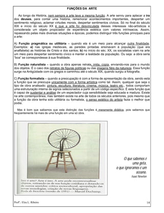 Profª.: Elza L. Ribeiro 14
FUNÇÕES DA ARTE
Ao longo da História, nem sempre a arte teve a mesma função. A arte serviu para aplacar a ira
dos deuses, para contar uma história, rememorar acontecimentos importantes, despertar um
sentimento religioso, aclamar virtudes morais, despertar sentimentos cívicos. Só no final do século
XIX e início do século XX é que a arte foi desvinculada desses interesses não-artísticos e
considerada um objeto propiciador de experiência estética com valores intrínsecos. Assim,
repassando pelas mais diversas situações e épocas, podemos distinguir três funções principais para
a arte:
A) Função pragmática ou utilitária – quando ela é um meio para alcançar outra finalidade.
Exemplos: a) nas igrejas medievais, as paredes pintadas ensinavam à população (que era
analfabeta) as histórias de Cristo e dos santos; b) no início do séc. XX, os socialistas viam na arte
um meio para despertar sentimento cívico e manter a lealdade da população. Ou seja: a obra seria
“boa” se correspondesse à sua finalidade.
B) Função naturalista – quando a obra apenas retrata, imita, copia, enviando-nos para o mundo
dos objetos. É o caso dos retratos de figuras políticas ou das imagens fiéis da natureza. Essa função
surge na Antigüidade com os gregos e caminhou até o século XIX, quando surgiu a fotografia.
C) Função formalista – quando a preocupação é com a forma de apresentação da obra, sendo esta
a função que se preocupa unicamente com a forma artística como tal. Assim, qualquer que seja o
tipo de obra analisado: pintura, escultura, literatura, cinema, música, teatro etc., todos comportam
uma estruturação interna de signos selecionados a partir de um código específico. É esta função que
é capaz de sustentar e análise de um espectador cuja sensibilidade seja educada e madura. Existe
na arte contemporânea, mas também existe na arte de todos os séculos anteriores, pois mesmo que
a função da obra tenha sido utilitária ou formalista, o senso estético do artista fazia o melhor que
podia.
Mas é bom que saibamos que esta distinção das funções é meramente didática, pois sabemos que
freqüentemente há mais de uma função em uma só obra.
O que sabemos é
uma gota,
o que ignoramos é um
oceano.
Isaac Newton
 