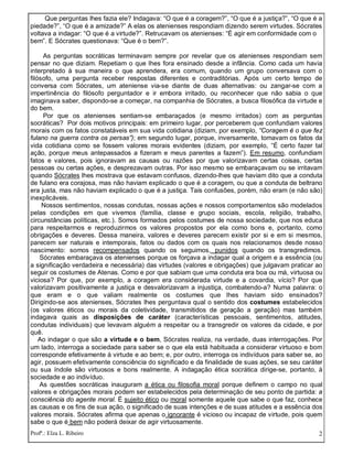 Profª.: Elza L. Ribeiro 2
Que perguntas lhes fazia ele? Indagava: “O que é a coragem?”, “O que é a justiça?”, “O que é a
piedade?”, “O que é a amizade?” A elas os atenienses respondiam dizendo serem virtudes. Sócrates
voltava a indagar: “O que é a virtude?”. Retrucavam os atenienses: “É agir em conformidade com o
bem”. E Sócrates questionava: “Que é o bem?”.
As perguntas socráticas terminavam sempre por revelar que os atenienses respondiam sem
pensar no que diziam. Repetiam o que lhes fora ensinado desde a infância. Como cada um havia
interpretado à sua maneira o que aprendera, era comum, quando um grupo conversava com o
filósofo, uma pergunta receber respostas diferentes e contraditórias. Após um certo tempo de
conversa com Sócrates, um ateniense via-se diante de duas alternativas: ou zangar-se com a
impertinência do filósofo perguntador e ir embora irritado, ou reconhecer que não sabia o que
imaginava saber, dispondo-se a começar, na companhia de Sócrates, a busca filosófica da virtude e
do bem.
Por que os atenienses sentiam-se embaraçados (e mesmo irritados) com as perguntas
socráticas? Por dois motivos principais: em primeiro lugar, por perceberem que confundiam valores
morais com os fatos constatáveis em sua vida cotidiana (diziam, por exemplo, “Coragem é o que fez
fulano na guerra contra os persas”); em segundo lugar, porque, inversamente, tomavam os fatos da
vida cotidiana como se fossem valores morais evidentes (diziam, por exemplo, “É certo fazer tal
ação, porque meus antepassados a fizeram e meus parentes a fazem”). Em resumo, confundiam
fatos e valores, pois ignoravam as causas ou razões por que valorizavam certas coisas, certas
pessoas ou certas ações, e desprezavam outras. Por isso mesmo se embaraçavam ou se irritavam
quando Sócrates lhes mostrava que estavam confusos, dizendo-lhes que haviam dito que a conduta
de fulano era corajosa, mas não haviam explicado o que é a coragem, ou que a conduta de beltrano
era justa, mas não haviam explicado o que é a justiça. Tais confusões, porém, não eram (e não são)
inexplicáveis.
Nossos sentimentos, nossas condutas, nossas ações e nossos comportamentos são modelados
pelas condições em que vivemos (família, classe e grupo sociais, escola, religião, trabalho,
circunstâncias políticas, etc.). Somos formados pelos costumes de nossa sociedade, que nos educa
para respeitarmos e reproduzirmos os valores propostos por ela como bons e, portanto, como
obrigações e deveres. Dessa maneira, valores e deveres parecem existir por si e em si mesmos,
parecem ser naturais e intemporais, fatos ou dados com os quais nos relacionamos desde nosso
nascimento: somos recompensados quando os seguimos, punidos quando os transgredimos.
Sócrates embaraçava os atenienses porque os forçava a indagar qual a origem e a essência (ou
a significação verdadeira e necessária) das virtudes (valores e obrigações) que julgavam praticar ao
seguir os costumes de Atenas. Como e por que sabiam que uma conduta era boa ou má, virtuosa ou
viciosa? Por que, por exemplo, a coragem era considerada virtude e a covardia, vício? Por que
valorizavam positivamente a justiça e desvalorizavam a injustiça, combatendo-a? Numa palavra: o
que eram e o que valiam realmente os costumes que lhes haviam sido ensinados?
Dirigindo-se aos atenienses, Sócrates lhes perguntava qual o sentido dos costumes estabelecidos
(os valores éticos ou morais da coletividade, transmitidos de geração a geração) mas também
indagava quais as disposições de caráter (características pessoais, sentimentos, atitudes,
condutas individuais) que levavam alguém a respeitar ou a transgredir os valores da cidade, e por
quê.
Ao indagar o que são a virtude e o bem, Sócrates realiza, na verdade, duas interrogações. Por
um lado, interroga a sociedade para saber se o que ela está habituada a considerar virtuoso e bom
corresponde efetivamente à virtude e ao bem; e, por outro, interroga os indivíduos para saber se, ao
agir, possuem efetivamente consciência do significado e da finalidade de suas ações, se seu caráter
ou sua índole são virtuosos e bons realmente. A indagação ética socrática dirige-se, portanto, à
sociedade e ao indivíduo.
As questões socráticas inauguram a ética ou filosofia moral porque definem o campo no qual
valores e obrigações morais podem ser estabelecidos pela determinação de seu ponto de partida: a
consciência do agente moral. É sujeito ético ou moral somente aquele que sabe o que faz, conhece
as causas e os fins de sua ação, o significado de suas intenções e de suas atitudes e a essência dos
valores morais. Sócrates afirma que apenas o ignorante é vicioso ou incapaz de virtude, pois quem
sabe o que é bem não poderá deixar de agir virtuosamente.
 