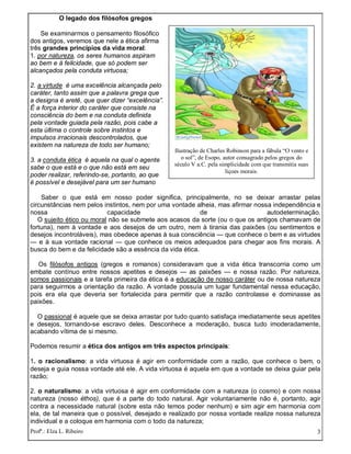 Profª.: Elza L. Ribeiro 3
O legado dos filósofos gregos
Se examinarmos o pensamento filosófico
dos antigos, veremos que nele a ética afirma
três grandes princípios da vida moral:
1. por natureza, os seres humanos aspiram
ao bem e à felicidade, que só podem ser
alcançados pela conduta virtuosa;
2. a virtude é uma excelência alcançada pelo
caráter, tanto assim que a palavra grega que
a designa é aretê, que quer dizer “excelência”.
É a força interior do caráter que consiste na
consciência do bem e na conduta definida
pela vontade guiada pela razão, pois cabe a
esta última o controle sobre instintos e
impulsos irracionais descontrolados, que
existem na natureza de todo ser humano;
3. a conduta ética é aquela na qual o agente
sabe o que está e o que não está em seu
poder realizar, referindo-se, portanto, ao que
é possível e desejável para um ser humano
Saber o que está em nosso poder significa, principalmente, no se deixar arrastar pelas
circunstâncias nem pelos instintos, nem por uma vontade alheia, mas afirmar nossa independência e
nossa capacidade de autodeterminação.
O sujeito ético ou moral não se submete aos acasos da sorte (ou o que os antigos chamavam de
fortuna), nem à vontade e aos desejos de um outro, nem à tirania das paixões (ou sentimentos e
desejos incontroláveis), mas obedece apenas à sua consciência — que conhece o bem e as virtudes
— e à sua vontade racional — que conhece os meios adequados para chegar aos fins morais. A
busca do bem e da felicidade são a essência da vida ética.
Os filósofos antigos (gregos e romanos) consideravam que a vida ética transcorria como um
embate contínuo entre nossos apetites e desejos — as paixões — e nossa razão. Por natureza,
somos passionais e a tarefa primeira da ética é a educação de nosso caráter ou de nossa natureza
para seguirmos a orientação da razão. A vontade possuía um lugar fundamental nessa educação,
pois era ela que deveria ser fortalecida para permitir que a razão controlasse e dominasse as
paixões.
O passional é aquele que se deixa arrastar por tudo quanto satisfaça imediatamente seus apetites
e desejos, tornando-se escravo deles. Desconhece a moderação, busca tudo imoderadamente,
acabando vítima de si mesmo.
Podemos resumir a ética dos antigos em três aspectos principais:
1. o racionalismo: a vida virtuosa é agir em conformidade com a razão, que conhece o bem, o
deseja e guia nossa vontade até ele. A vida virtuosa é aquela em que a vontade se deixa guiar pela
razão;
2. o naturalismo: a vida virtuosa é agir em conformidade com a natureza (o cosmo) e com nossa
natureza (nosso éthos), que é a parte do todo natural. Agir voluntariamente não é, portanto, agir
contra a necessidade natural (sobre esta não temos poder nenhum) e sim agir em harmonia com
ela, de tal maneira que o possível, desejado e realizado por nossa vontade realize nossa natureza
individual e a coloque em harmonia com o todo da natureza;
Ilustração de Charles Robinson para a fábula “O vento e
o sol”, de Esopo, autor consagrado pelos gregos do
século V a.C. pela simplicidade com que transmitia suas
liçoes morais.
 