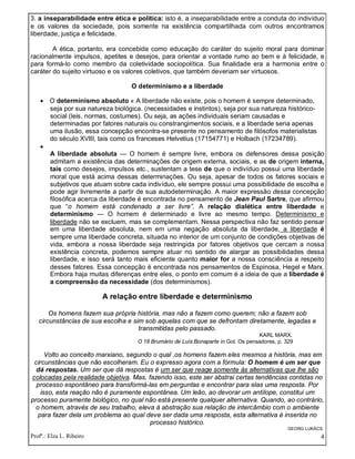 Profª.: Elza L. Ribeiro 4
3. a inseparabilidade entre ética e política: isto é, a inseparabilidade entre a conduta do indivíduo
e os valores da sociedade, pois somente na existência compartilhada com outros encontramos
liberdade, justiça e felicidade.
A ética, portanto, era concebida como educação do caráter do sujeito moral para dominar
racionalmente impulsos, apetites e desejos, para orientar a vontade rumo ao bem e à felicidade, e
para formá-lo como membro da coletividade sociopolítica. Sua finalidade era a harmonia entre o
caráter do sujeito virtuoso e os valores coletivos, que também deveriam ser virtuosos.
O determinismo e a liberdade
 O determinismo absoluto « A liberdade não existe, pois o homem é sempre determinado,
seja por sua natureza biológica. (necessidades e instintos), seja por sua natureza histórico-
social (leis, normas, costumes). Ou seja, as ações individuais seriam causadas e
determinadas por fatores naturais ou constrangimentos sociais, e a liberdade seria apenas
uma ilusão, essa concepção encontra-se presente no pensamento de filósofos materialistas
do século XVIII, tais como os franceses Helvetius (17154771) e Holbach (17234789).

A liberdade absoluta — O homem é sempre livre, embora os defensores dessa posição
admitam a existência das determinações de origem externa, sociais, e as de origem interna,
tais como desejos, impulsos etc., sustentam a tese de que o indivíduo possui uma liberdade
moral que está acima dessas determinações. Ou seja, apesar de todos os fatores sociais e
subjetivos que atuam sobre cada indivíduo, ele sempre possui uma possibilidade de escolha e
pode agir livremente a partir de sua autodeterminação. A maior expressão dessa concepção
filosófica acerca da liberdade é encontrada no pensamento de Jean Paul Sartre, que afirmou
que “o homem está condenado a ser livre”. A relação dialética entre liberdade e
determinismo — O homem é determinado e livre ao mesmo tempo. Determinismo e
liberdade não se excluem, mas se complementam. Nessa perspectiva não faz sentido pensar
em uma liberdade absoluta, nem em uma negação absoluta da liberdade, a liberdade é
sempre uma liberdade concreta, situada no interior de um conjunto de condições objetivas de
vida, embora a nossa liberdade seja restringida por fatores objetivos que cercam a nossa
existência concreta, podemos sempre atuar no sentido de alargar as possibilidades dessa
liberdade, e isso será tanto mais eficiente quanto maior for a nossa consciência a respeito
desses fatores. Essa concepção é encontrada nos pensamentos de Espinosa, Hegel e Marx.
Embora haja muitas diferenças entre eles, o ponto em comum é a ideia de que a liberdade é
a compreensão da necessidade (dos determinismos).
A relação entre liberdade e determinismo
Os homens fazem sua própria história, mas não a fazem como querem; não a fazem sob
circunstâncias de sua escolha e sim sob aquelas com que se defrontam diretamente, legadas e
transmitidas pelo passado.
KARL MARX.
O 18 Brumário de Luís Bonaparte in Gol. Os pensadores, p. 329
Volto ao conceito marxiano, segundo o qual ,os homens fazem eles mesmos a história, mas em
circunstâncias que não escolheram. Eu o expresso agora com a fórmula: O homem é um ser que
dá respostas. Um ser que dá respostas é um ser que reage somente às alternativas que lhe são
colocadas pela realidade objetiva. Mas, fazendo isso, este ser abstrai certas tendências contidas no
processo espontâneo para transformá-las em perguntas e encontrar para elas uma resposta. Por
isso, esta reação não é puramente espontânea. Um leão, ao devorar um antílope, constitui um
processo puramente biológico, no qual não está presente qualquer alternativa. Quando, ao contrário,
o homem, através de seu trabalho, eleva à abstração sua relação de intercâmbio com o ambiente
para fazer dela um problema ao qual deve ser dada uma resposta, esta alternativa é inserida no
processo histórico.
GEORG LUKÁCS.
 