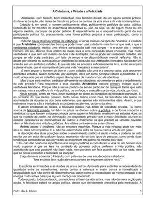 Profª.: Elza L. Ribeiro 5
A Cidadania, a Virtude e a Felicidade
Aristóteles, bom filósofo, bom intelectual, mas também dotado de um agudo sentido prático,
do dever e da ação, não deixa de discutir os prós e os contras da vida ativa e da vida contemplativa.
Cidadão é, em geral, o homem politicamente ativo, politicamente partícipe da coisa pública.
Sobretudo se for membro de assembleia deliberativa ou juiz, ou seja, se, de algum modo ou em
alguma medida, participar do poder público. E especialmente se o enquadramento geral da sua
participação política for, precisamente, uma forma política propícia a essa participação, como a
democracia.
Podendo haver diversas formas de cidadania, e várias classes ou tipos de cidadãos, a verdade
é que Aristóteles compreendeu bem que pode haver uma cidadania mais formal que real, e que a
verdadeira cidadania implica uma efetiva participação (até nos cargos – e o autor cita o próprio
Homero em seu abono). Esta ordem de ideias leva a uma conclusão talvez chocante, mas muito
verdadeira: é que sem um mínimo de ócio e de ilustração, não se pode ser verdadeiro cidadão, até
porque se não pode participar, por falta de tempo e de disponibilidade mental, reflexiva. Não é,
assim, por elitismo ou outro qualquer complexo de exclusão que Aristóteles considera não poder um
artesão ser um autêntico cidadão. É que ele não se encontra suficientemente livre, e não alcançará
a plena virtude, que é incompatível com uma vida “mecânica e mercenária” .
E nem sequer o homem de bem e o bom cidadão são uma e a mesma coisa, pois requerem
diferentes virtudes. Quem comanda, por exemplo, deve ter como principal virtude a prudência. E é
muito adequado que os cidadãos sejam tão capazes de mandar como de obedecer…
Mas o que será melhor: participar ativamente na cidadania, ou remeter-se para o recolhimento
da vida privada? Para responder a esta questão, Aristóteles procura primeiro indagar qual a
verdadeira felicidade. Porque não é ser-se político ou ser-se particular de qualquer forma que está
em causa, mas a excelência da vida política, de um lado, e a excelência da vida privada, por outro.
Neste sentido, antes de mais, deve investigar-se sobre as condições da felicidade particular. E,
ao contrário do que muitos pensam, tanto nesse tempo como hoje, tal felicidade não reside na
acumulação da riqueza ou dos bens exteriores, que apenas são instrumentos úteis. Assim, o que
realmente importa são a inteligência e costumes excelentes, os bens da alma.
E assim encaradas as coisas, a felicidade pública não difere da felicidade privada. Tal como
acerca da felicidade privada, também os juízos se dividem sobre a pública, e de forma concorde e
simétrica: os que louvam a riqueza privada como suprema felicidade, enaltecem os estados ricos; os
que na vontade de poder, na dominação, no despotismo privado vêm a maior felicidade, louvam os
estados opressores ou dominadores de outros; e finalmente os que prezam as virtudes privadas
vêem a felicidade nas virtudes públicas. Aristóteles conta-se entre estes últimos.
Mesmo assim, o problema não se encontra resolvido. Porque a vida virtuosa pode ser mais
ativa ou mais contemplativa. E aí não há unanimidade entre os que louvam a virtude em geral.
A descrição das duas posições sobre o envolvimento político é muito vívida, e poderia ter sido
escrita por um autor de qualquer época, revelando não só dois tipos de pessoas, como ainda duas
tendências contraditórias que por vezes se encontram em guerra no mesmo indivíduo:
“Uns não dão nenhuma importância aos cargos políticos e consideram a vida de um homem livre
muito superior à que se leva na confusão do governo; outros preferem a vida política, não
acreditando que seja possível não fazer nada, nem portanto ser feliz quando não se faz nada, nem
que se possa conceber a felicidade na inacção”.
E agudamente comenta o Filósofo, com palavras de uma emudecedora sabedoria:
“Uns e outros têm razão até certo ponto e se enganam sobre o resto”.
E explicita as limitações e as ilusões de uns e outros. Aproveita para sublinhar a necessidade da
igualdade entre os semelhantes, sendo contra a natureza e assim contra a honestidade a
desigualdade que não derive da dissemelhança, assim como a necessidade do mérito provado e de
energia muito activa para que alguém mereça ser obedecido.
Tudo exposto, tudo ponderado, pronuncia-se a favor da vida activa, mas não da mera acção pela
acção. A felicidade estará na acção política, desde que devidamente precedida pela meditação. A
 