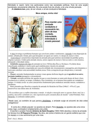 Profª.: Elza L. Ribeiro 6
felicidade é, assim, tanto nos particulares como nas sociedade políticas, fruto de uma acção
ponderada, previamente reflectida. De uma acção fruto da virtude, e de uma virtude pensada.
A cidadania tem, pois, de ser virtude, e só ela conduzirá à felicidade.
Meus amigos, minha vida!
Para manter uma
amizade
verdadeira é
necessário ter,
além de boa
vontade,
intensidade,
intimidade e
anseio pessoal.
A ética investiga os problemas humanos que envolvem caráter e sentimentos. Amizade é uma disposição do
caráter, afinada pela virtude, pelo qual desejamos ser iguais aos outros; é o desejo de exercer o bem.
Convivência é característica importante da amizade pela qual sentimos necessidade de partilhar gostos,
alegrias e pesares. Unidos pela amizade sincera, somos capazes de exercer o bem ao outro e a nós mesmos,
almejando a felicidade mútua.
Aristóteles enumera três tipos de amizade no Livro VIII da obra Ética a Nicômaco. O critério dessa
classificação estabelece o motivo pelo qual estabelecemos vínculos de amizade:
— Utilidade: amizades conquistadas por causa da utilidade são circunstanciais e passageiras, pois desejamos o
outro para satisfazer uma necessidade imediata nossa. Feita a conquista do que desejávamos, a amizade
termina.
— Prazer: amizades fundamentadas no prazer visam apenas desfrutar daquilo que é agradável no outro,
portanto também passageira e circunstancial.
— Virtude: amizades perfeitas são aquelas em que os seres humanos se unem pelo desejo de fazer o bem;
invulneráveis à calúnia, ao tempo, à distância. Para Aristóteles, só os homens bons podem ser verdadeiros
amigos. A virtude revela- se como característica fundamental para estabelecer amizade sincera, verdadeira e
duradoura.
Outro pensador que filosofou a respeito da amizade foi Heráclito de Éfeso (540a.C - 470 a.C), que
desenvolveu suas idéias antes de Aristóteles.
“Ele acreditava que o conflito determina o mundo. A relação e interação entre os opostos (bem e mal, luz e
sombra, masculino e feminino etc.) são responsáveis pelo constante fluxo do mundo” conta Portolano. Para
Heráclito, os contrastes andam juntos.
“Neste caso, ao contrário do que pensou Aristóteles, a amizade surge do encontro de dois entes
antagônicos”.
E como diz o ditado popular: os opostos se atraem. Para Heráclito, os opostos são uma única
coisa, logo, a amizade é simplesmente uma união.
O escritor e aviador francês Antoine de Saint Exupéry (1900-1944) abordou o tema da amizade
no famoso livro O Pequeno Príncipe. Na obra, ele conta a história de um garoto solitário que vive
no espaço, e o seu sentimento por uma rosa.
 