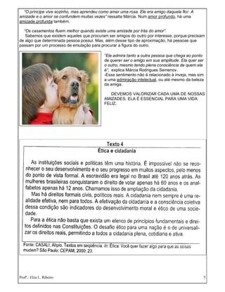 Profª.: Elza L. Ribeiro 7
“O príncipe vive sozinho, mas aprendeu como amar uma rosa. Ele era amigo daquela flor. A
amizade e o amor se confundem muitas vezes” ressalta Márcia. Num amor profundo, há uma
amizade profunda também.
“Os casamentos fluem melhor quando existe uma amizade por trás do amor”.
Sabemos que existem aqueles que procuram ser amigos do outro por interesse, porque precisam
de algo que determinada pessoa possui. Mas, além desse tipo de aproximação, há pessoas que
passam por um processo de emulação para procurar a figura do outro.
“Ela admira tanto a outra pessoa que chega ao ponto
de querer ser o amigo em sua amplitude. Ela quer ser
o outro, mesmo tendo plena consciência de quem ela
é”, explica Márcia Rodrigues Semenov.
-Esse sentimento não é relacionado à inveja, mas sim
a uma admiração intelectual, ou até mesmo da beleza
da amiga.
DEVEMOS VALORIZAR CADA UMA DE NOSSAS
AMIZADES. ELA É ESSENCIAL PARA UMA VIDA
FELIZ.
 