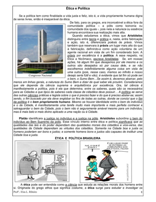 Profª.: Elza L. Ribeiro 8
Ética e Política
Se a política tem como finalidade a vida justa e feliz, isto é, a vida propriamente humana digna
de seres livres, então é inseparável da ética.
De fato, para os gregos, era inconcebível a ética fora da
comunidade política – a pólis como koinonía ou
comunidade dos iguais -, pois nela a natureza ou essência
humana encontrava sua realização mais alta.
Quando estudamos a ética, vimos que Aristóteles
distinguira entre teoria e prática e, nesta, entre fabricação
e ação, isto é, diferenciara poiésis de práxis. Vimos
também que reservara à práxis um lugar mais alto do que
à fabricação, definindo-a como ação voluntária de um
agente racional em vista de um fim considerado bom. A
práxis por excelência é a política. A esse respeito, na
Ética a Nicômaco, escreve Aristóteles: Se, em nossas
ações, há algum fim que desejamos por ele mesmo e os
outros são desejados só por causa dele, e se não
escolhemos indefinidamente alguma coisa em vista de
uma outra (pois, nesse caso, iríamos ao infinito e nosso
desejo seria fútil e vão), é evidente que tal fim só pode ser
o bem, o Sumo Bem…Se assim é, devemos abarcar, pelo
menos em linhas gerais, a natureza do Sumo Bem e dizer de qual saber ele provém. Consideramos
que ele depende da ciência suprema e arquitetônica por excelência. Ora, tal ciência é
manifestamente a política, pois é ela que determina, entre os saberes, quais são os necessários
para as Cidades e que tipos de saberes cada classe de cidadãos deve possuir… A política se serve
das outras ciências práticas e legisla sobre o que é preciso fazer e do que é preciso abster-se; assim
sendo, o fim buscado por ela deve englobar os fins de todas as outras, donde se conclui que o fim
da política é o bem propriamente humano. Mesmo se houver identidade entre o bem do indivíduo
e o da Cidade, é manifestamente uma tarefa muito mais importante e mais perfeita conhecer e
salvaguardar o bem da Cidade, pois o bem não é seguramente amável mesmo para um indivíduo,
mas é mais belo e mais divino aplicado a uma nação ou à Cidade.
Platão identificara a justiça no indivíduo e a justiça na pólis. Aristóteles subordina o bem do
indivíduo ao Bem Supremo da polis. Esse vínculo interno entre ética e política significava que as
qualidades das leis e do poder dependiam das qualidades morais dos cidadãos e vice-versa, das
qualidades da Cidade dependiam as virtudes dos cidadãos. Somente na Cidade boa e justa os
homens poderiam ser bons e justos; e somente homens bons e justos são capazes de instituir uma
Cidade boa e justa.
ÉTICA E POLÍTICA BRASILEIRA
A ética pode ser entendida como a ciência que estuda as relações morais dos homens entre
si. Originada do grego ethos que significa costume, a ética surge para estudar e investigar os
Congresso Nacional
 