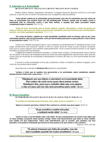 II. Submete-se à Autoridade
       Mc 12.13-17; Rm 13.1-7; 1Tm 2.1-2; Tt 3.1; Hb 13.17; 1Pe 2.13-17; Pv 21.1; Pv 25.15

       Brasília, Política, Ministro, Deputados, Senadores, Congresso Nacional. Quando você lê ou ouve essas
palavras, o que lhe vem à mente? Compare isso com os seguintes versículos bíblicos:

       "Todos devem sujeitar-se às autoridades governamentais, pois não há autoridade que não venha de
Deus; as autoridades que existem foram por ele estabelecidas. Portanto, aquele que se rebela contra a
autoridade está se colocando contra o que Deus instituiu, e aqueles que assim procedem trazem
condenação sobre si mesmos" (Rm 13.1-2).

        "Antes de tudo, recomendo que se façam súplicas, orações, intercessões e ações de graças por
todos os homens; pelos reis e por todos os que exercem autoridade, para que tenhamos uma vida tranqüila e
pacífica, com toda a piedade e dignidade" (1Tm 2.1-2).

       "Por causa do Senhor, sujeitem-se a toda autoridade constituída entre os homens; seja ao rei, como
autoridade suprema, seja aos governantes, como por ele enviados para punir os que praticam o mal e honrar
os que praticam o bem" (1Pe 2.13-14).

        Você é um cidadão exemplar? Exerce a sua cidadania conscientemente? É obediente às leis? Você
paga corretamente seus impostos? Solicita a nota ou cupom fiscal em todas as suas compras, auxiliando
para que os outros paguem seus impostos adequadamente? Você compra produtos piratas ou de origem
duvidosa, só porque são mais baratos?
        A legislação brasileira é bastante complexa, e muitas vezes, confusa. Constantemente vemos notícias
de corrupção e de busca de interesses próprios por parte de nossos legisladores e governantes. Mas, seria isso
motivo para ser insubmisso às autoridades e desobedecer à Palavra de Deus, ou uma oportunidade de fazer
diferença?

       E quanto a outras autoridades (como pais, professores, chefes no trabalho ou líderes na igreja), como
você tem se portado diante delas?

       Qual deve ser a atitude do Mordomo Fiel perante as autoridades?

      "Lembre a todos que se sujeitem aos governantes e às autoridades, sejam obedientes, estejam
sempre prontos a fazer tudo o que é bom..." (Tt 3.1).


               "Obedeçam aos seus líderes e submetam-se à autoridade deles.
                   Eles cuidam de vocês como quem deve prestar contas.
                 Obedeçam-lhes, para que o trabalho deles seja uma alegria
               e não um peso, pois isso não seria proveitoso para vocês". Hb 13.17


III. Busca Conselhos
       Sl 119.98-100,105; 2Tm 3.16-17; Hb 4.12-13; Sl 16.7; Pv 1.8-9; Pv 15.22; Pv 19.20; Sl 1.1-3

       "O caminho do insensato parece-lhe justo, mas o sábio ouve os conselhos" (Pv 12.15).

       "Quem é o homem que teme o Senhor? Ele o instruirá no caminho que deve seguir" (Sl 25.12).

                                  "Ouça conselhos e aceite instruções,
                                    e acabará sendo sábio". Pv 19.20
       "Como eu amo a tua lei! Medito nela o dia inteiro. Os teus mandamentos me tornam mais sábio que
os meus inimigos, porquanto estão sempre comigo. Tenho mais discernimento que todos os meus mestres,
pois medito nos teus testemunhos. Tenho mais entendimento que os anciãos, pois obedeço aos teus
preceitos. A tua palavra é lâmpada que ilumina os meus passos e luz que clareia o meu caminho".
                                                                                    (Salmos 119.97-100,105)

                      "Os planos fracassam por falta de conselho, mas são
                     bem-sucedidos quando há muitos conselheiros". Pv 15.22
Apostila de Finanças Pessoais                           11                                           Ganancia.com.br
 