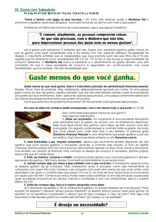 VI. Gasta com Sabedoria
       Pv 3.9a; Pv 21.5,20; Mt 6.31-33; 1Tm 5.8; 1Tm 6.7-8; Lc 14.28-30

       "Honre o Senhor com todos os seus recursos..." (Pv 3.9a). Este versículo auxilia o Mordomo Fiel a
encontrar o equilíbrio nesta área de gastos. Você está honrando ao Senhor com tudo o que possui?
       Analisando os hábitos de consumo de muitas pessoas, veja o que alguém constatou:

                  "É comum, atualmente, as pessoas comprarem coisas
                    de que não precisam, com o dinheiro que não têm,
              para impressionar pessoas das quais nem ao menos gostam".
       Isso é gastar com sabedoria? É evidente que não. Gastar com sabedoria significa gastar menos do
que se ganha, para suprir necessidades suas e da família (1Tm 5.8), sabendo distinguir necessidades de
desejos. É importante enfatizar que as necessidades que Deus promete suprir aos seus filhos (Fp 4.19) são
aquelas que Ele determina como necessidades (Mt 6.31-33; 1Tm 6.7-8), e não as que a nossa sociedade de
consumo determina. O Mordomo Fiel busca a sabedoria e o discernimento ao gastar dinheiro, pois está
consciente de que a nossa sociedade de consumo é especialista em, continuamente, criar novas
necessidades, que na verdade, não são necessidades reais.



           Gaste menos do que você ganha.
        Gaste menos do que você ganha. Esse é o mais básico princípio de administração financeira pessoal.
Simples. Óbvio. Fácil de entender. Mas, infelizmente, deliberadamente ignorado por muitos. Se uma pessoa
gasta menos do que ela ganha, significa também que ela não está fazendo dívidas e está economizando
uma parte dos seus rendimentos. Assim, aplicando apenas esse princípio, uma pessoa certamente estaria livre
da maioria dos problemas financeiros que podem alcançá-la.
        Você quer estar livre de problemas financeiros? Se tão-somente você aplicasse esse princípio...

       Na casa do sábio há comida e azeite armazenados, mas o tolo devora tudo o que pode (Pv 21.20).
                                       Mas, como fazer para gastar menos do que ganho?
                                       Veja algumas orientações:
                                       1. Utilize um orçamento. Um orçamento é uma excelente ferramenta
                                para administrar bem os gastos, de acordo com os rendimentos disponíveis.
                                Nele você deve anotar seus ganhos, para saber, de fato, quanto você tem
                                para gastar. Em seguida, pode planejar e controlar todos os gastos, de modo
                                que você saberá para onde está indo o seu dinheiro. O software grátis
                                Ganância Finanças Pessoais é uma ferramenta que pode ajudá-lo a pôr isso
                                em prática. Faça download desse software no site Ganancia.com.br.
         2. Freie (neutralize) o seu "impulso consumista". Mesmo que você tenha dinheiro disponível, isso não
significa que você precisa gastá-lo. É necessário aprender a controlar esse impulso. O fruto do espírito
chamado domínio próprio (Gl 5.23) não é para ser demonstrado apenas na área moral, sexual e emocional,
mas também em relação às finanças. Para controlar os desejos de consumo é necessário domínio próprio,
talvez mais que em outras áreas.
         3. Evite, ao máximo, compras a crédito. Comprar a prazo significa que você está gastando o dinheiro
que ainda não ganhou. NÃO faça dívidas. Você está comprometendo a sua renda futura.
         4. Jamais compre algo por status e seja satisfeito com o que você tem. É interessante observar como
as pessoas gostam de se comparar. Mais interessante ainda é perceber como elas normalmente se
comparam com quem tem mais. Comece a se comparar com quem tem menos do que você, então você
aprenderá a ser grato e contente pelo que possui (1Tm 6.6-7), ao invés de ficar reclamando e murmurando
por aquilo que não tem. Comprar por status, muitas vezes coisas supérfluas, é uma das principais causas pelas
quais as pessoas envolvem-se em dívidas. Exercite a humildade e viva com simplicidade: esse é o padrão
bíblico (Fp 2.3).
         5. Antes de comprar algo, faça a si mesmo perguntas como estas:
         a) É realmente necessário e útil ou totalmente supérfluo? b) Haverá despesa de manutenção? Posso
suportar tal despesa? c)Quanto tempo preciso trabalhar? d) Quanto esforço preciso fazer para ganhar tal
quantia? e) Os benefícios compensam o esforço que fiz para conseguir o valor do bem? f)Há algo mais
importante onde devesse gastar (ou investir) este dinheiro? g) É desejo ou necessidade?


                                 É desejo ou necessidade?
Apostila de Finanças Pessoais                          14                                   Ganancia.com.br
 