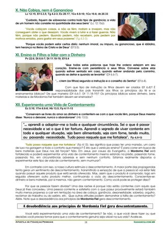 X. Não Cobiça, nem é Ganancioso
       Lc 12.15; Ef 5.3,5; Tg 4.2-3; Ex 20.17; 1Co 6.9-10; 1Co 10.6; At 20.33

       "Cuidado, fiquem de sobreaviso contra todo tipo de ganância; a vida
de um homem não consiste na quantidade dos seus bens" (Lc 12.15a).

       "Vocês cobiçam coisas, e não as têm; matam e invejam, mas não
conseguem obter o que desejam. Vocês vivem a lutar e a fazer guerras. Não
têm, porque não pedem. Quando pedem, não recebem, pois pedem por
motivos errados, para gastar em seus prazeres" (Tg 4.2-3).

       "Porque vocês podem estar certos disto: nenhum imoral, ou impuro, ou ganancioso, que é idólatra,
tem herança no Reino de Cristo e de Deus" (Ef 5.5).


XI. Ensina os Filhos a lidar com o Dinheiro
       Pv 22.6; Dt 6.6-7; Dt 11.18-19; Ef 6.4

                                       "Que todas estas palavras que hoje lhe ordeno estejam em seu
                                 coração. Ensine-as com persistência a seus filhos. Converse sobre elas
                                 quando estiver sentado em casa, quando estiver andando pelo caminho,
                                 quando se deitar e quando se levantar" (Dt 6.6-7).

                                 "... criem [os filhos] segundo a instrução e o conselho do Senhor" (Ef 6.4).

                                      Com que tipo de instrução os filhos devem ser criados (Ef 6.4)? É
                               responsabilidade dos pais transmitir aos filhos os princípios da fé e os
ensinamentos bíblicos? De que maneira (Dt 6.6-7; Dt 11.18-19)? Os princípios bíblicos sobre dinheiro, bens
materiais e de Mordomia Fiel também devem ser ensinados?


XII. Experimenta uma Vida de Contentamento
       Ec 5.10; 1Tm 6.6-8; Hb 13.5; Fp 4.11-13

         "Conservem-se livres do amor ao dinheiro e contentem-se com o que vocês têm, porque Deus mesmo
disse: 'Nunca o deixarei, nunca o abandonarei" (Hb 13.5).

     "... aprendi a adaptar-me a toda e qualquer circunstância. Sei o que é passar
     necessidade e sei o que é ter fartura. Aprendi o segredo de viver contente em
     toda e qualquer situação, seja bem alimentado, seja com fome, tendo muito,
     ou passando necessidade. Tudo posso naquele que me fortalece". Fp 4.11-13
        "Tudo posso naquele que me fortalece" (Fp 4.13). Isso significa que posso ter uma mansão, um carro
de luxo na garagem e todo o conforto que mereço? É isto que o versículo ensina? É para correr em busca de
bens materiais que Deus nos dá forças? Não. Em Jesus, por causa do Evangelho, o Mordomo Fiel será
fortalecido e poderá experimentar uma vida de contentamento mesmo estando na prisão, passando fome,
passando frio, em circunstâncias adversas e sem nenhum conforto. Estamos realmente dispostos a
experimentar este tipo de vida de contentamento, sem murmurar?

        Em contraste com isso, a nossa cultura estimula o descontentamento. A maior parte das propagandas
tenta gerar um sentimento de descontentamento, transmitindo a sensação de que a pessoa só vai estar feliz
quando possuir aquele produto que está sendo oferecido. Mas, assim que o produto é comprado, logo em
seguida oferecem outro produto melhor, continuando o ciclo do descontentamento. Conscientize-se:
dinheiro e bens materiais, por si mesmos, não geram contentamento. Como você pode se proteger disso?

         Por que as pessoas fazem dívidas? Uma das razões é porque não estão contentes com aquilo que
Deus já lhes concedeu. Uma pessoa contente e satisfeita com o que possui provavelmente estará também
muito menos propensa a cair em tentação na área de cobiça, ganância, desonestidade, soberba, orgulho,
reclamar do trabalho ou do salário, etc. Que outras atitudes podem demonstrar a falta de contentamento?
Aliste. Note que a desobediência aos princípios de Mordomia Fiel gera descontentamento.

     A desobediência aos princípios de Mordomia Fiel gera descontentamento.
       Você está experimentando uma vida de contentamento? Se não, o que você deve fazer ou que
decisões você precisa tomar para que o contentamento genuíno seja visível na sua vida? Avalie-se.
Apostila de Finanças Pessoais                            19                                       Ganancia.com.br
 
