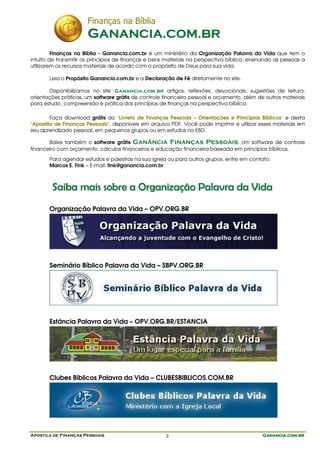 Finanças na Bíblia
                       GANANCIA.COM.BR
         Finanças na Bíblia - Ganancia.com.br é um ministério da Organização Palavra da Vida que tem o
intuito de transmitir os princípios de finanças e bens materiais na perspectiva bíblica, ensinando as pessoas a
utilizarem os recursos materiais de acordo com o propósito de Deus para sua vida.

       Leia o Propósito Ganancia.com.br e a Declaração de Fé diretamente no site.

       Disponibilizamos no site Ganancia.com.br artigos, reflexões, devocionais, sugestões de leitura,
orientações práticas, um software grátis de controle financeiro pessoal e orçamento, além de outros materiais
para estudo, compreensão e prática dos princípios de finanças na perspectiva bíblica.

        Faça download grátis do "Livreto de Finanças Pessoais – Orientações e Princípios Bíblicos" e desta
"Apostila de Finanças Pessoais", disponíveis em arquivo PDF. Você pode imprimir e utilizar esses materiais em
seu aprendizado pessoal, em pequenos grupos ou em estudos na EBD.

       Baixe também o software grátis Ganância Finanças Pessoais. Um software de controle
financeiro com orçamento, cálculos financeiros e educação financeira baseada em princípios bíblicos.
       Para agendar estudos e palestras na sua igreja ou para outros grupos, entre em contato:
       Marcos E. Fink – E-mail: fink@ganancia.com.br



        Saiba mais sobre a Organização Palavra da Vida
       Organização Palavra da Vida – OPV.ORG.BR




       Seminário Bíblico Palavra da Vida – SBPV.ORG.BR




       Estância Palavra da Vida – OPV.ORG.BR/ESTANCIA




       Clubes Bíblicos Palavra da Vida – CLUBESBIBLICOS.COM.BR




Apostila de Finanças Pessoais                         2                                      Ganancia.com.br
 