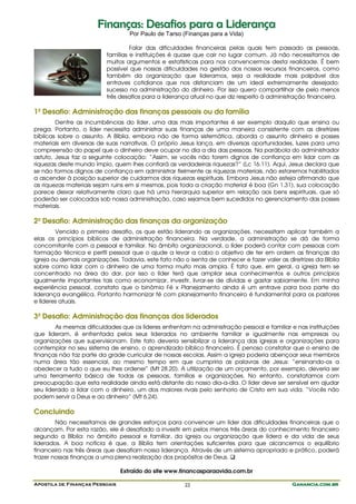 Finanças: Desafios para a Liderança
                                   Por Paulo de Tarso (Finanças para a Vida)

                                   Falar das dificuldades financeiras pelas quais tem passado as pessoas,
                          famílias e instituições é quase que cair no lugar comum. Já não necessitamos de
                          muitos argumentos e estatísticas para nos convencermos desta realidade. É bem
                          possível que nossas dificuldades na gestão dos nossos recursos financeiros, como
                          também da organização que lideramos, seja a realidade mais palpável dos
                          entraves cotidianos que nos distanciam de um ideal extremamente desejado:
                          sucesso na administração do dinheiro. Por isso quero compartilhar de pelo menos
                          três desafios para a liderança atual no que diz respeito à administração financeira.

1º Desafio: Administração das finanças pessoais ou da família
        Dentre as incumbências do líder, uma das mais importantes é ser exemplo daquilo que ensina ou
prega. Portanto, o líder necessita administrar suas finanças de uma maneira consistente com as diretrizes
bíblicas sobre o assunto. A Bíblia, embora não de forma sistemática, aborda o assunto dinheiro e posses
materiais em diversas de suas narrativas. O próprio Jesus lança, em diversas oportunidades, luzes para uma
compreensão do papel que o dinheiro deve ocupar no dia a dia das pessoas. Na parábola do administrador
astuto, Jesus faz a seguinte colocação: “Assim, se vocês não forem dignos de confiança em lidar com as
riquezas deste mundo ímpio, quem lhes confiará as verdadeiras riquezas?” (Lc 16.11). Aqui, Jesus declara que
se não formos dignos de confiança em administrar fielmente as riquezas materiais, não estaremos habilitados
a ascender à posição superior de cuidarmos das riquezas espirituais. Embora Jesus não esteja afirmando que
as riquezas materiais sejam ruins em si mesmas, pois toda a criação material é boa (Gn 1.31), sua colocação
parece deixar relativamente claro que há uma hierarquia superior em relação aos bens espirituais, que só
poderão ser colocados sob nossa administração, caso sejamos bem sucedidos no gerenciamento das posses
materiais.

2º Desafio: Administração das finanças da organização
        Vencido o primeiro desafio, os que estão liderando as organizações, necessitam aplicar também a
elas os princípios bíblicos de administração financeira. Na verdade, a administração se dá de forma
concomitante com a pessoal e familiar. No âmbito organizacional, o líder poderá contar com pessoas com
formação técnica e perfil pessoal que o ajude a levar a cabo o objetivo de ter em ordem as finanças da
igreja ou demais organizações. Todavia, este fato não o isenta de conhecer e fazer valer as diretrizes da Bíblia
sobre como lidar com o dinheiro de uma forma muito mais ampla. É fato que, em geral, a igreja tem se
concentrado na área do dar, por isso o líder terá que ampliar seus conhecimentos e outros princípios
igualmente importantes tais como economizar, investir, livrar-se de dívidas e gastar sabiamente. Em minha
experiência pessoal, constato que o binômio Fé x Planejamento ainda é um entrave para boa parte da
liderança evangélica. Portanto harmonizar fé com planejamento financeiro é fundamental para os pastores
e líderes atuais.

3º Desafio: Administração das finanças dos liderados
        As mesmas dificuldades que os líderes enfrentam na administração pessoal e familiar e nas instituições
que lideram, é enfrentada pelos seus liderados no ambiente familiar e igualmente nas empresas ou
organizações que supervisionam. Este fato deveria sensibilizar a liderança das igrejas e organizações para
contemplar no seu sistema de ensino, o aprendizado bíblico financeiro. É penoso constatar que o ensino de
finanças não faz parte da grade curricular de nossas escolas. Assim a igreja poderia abençoar seus membros
numa área tão essencial, ao mesmo tempo em que cumpriria as palavras de Jesus: “ensinando-os a
obedecer a tudo o que eu lhes ordenei” (Mt 28.20). A utilização de um orçamento, por exemplo, deveria ser
uma ferramenta básica de todas as pessoas, famílias e organizações. No entanto, constatamos com
preocupação que esta realidade ainda está distante do nosso dia-a-dia. O líder deve ser sensível em ajudar
seu liderado a lidar com o dinheiro, um dos maiores rivais pelo senhorio de Cristo em sua vida. “Vocês não
podem servir a Deus e ao dinheiro” (Mt 6.24).

Concluindo
        Não necessitamos de grandes esforços para convencer um líder das dificuldades financeiras que o
alcançam. Por esta razão, ele é desafiado a investir em pelos menos três áreas do conhecimento financeiro
segundo a Bíblia: no âmbito pessoal e familiar, da igreja ou organização que lidera e da vida de seus
liderados. A boa notícia é que, a Bíblia tem orientações suficientes para que alcancemos o equilíbrio
financeiro nas três áreas que desafiam nossa liderança. Através de um sistema apropriado e prático, poderá
trazer nossas finanças a uma plena realização dos propósitos de Deus.

                                Extraído do site www.financasparaavida.com.br

Apostila de Finanças Pessoais                          22                                     Ganancia.com.br
 