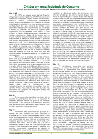 Cristãos em uma Sociedade de Consumo
            A seguir, alguns trechos deste livro de John Benton, Editora Cultura Cristã (www.cep.org.br).

Pág 41-42                                                      matérias, e diferentes estilos de adoração para
         Em 1978, um pouco antes da Sra. Thatcher              atender a todo tipo de cultura religiosa. Depois há a
chegar ao poder na Inglaterra, John Stott escreveu seu         área de apresentação e venda. Tudo está disposto
conhecido comentário sobre o Sermão da Montanha,               como as mercadorias em um grande shopping center.
intitulado Christian Counter-culture (Contracultura            Todos os livros dos principais oradores chamam a nossa
Cristã). Mas agora, olhando para a igreja vinte ou mais        atenção no estande. Todos os discursos e louvores de
anos depois, me pergunto: o que aconteceu com a                adoração apresentados na conferência estão
contracultura? De que maneira os cristãos estão                instantaneamente disponíveis em fitas de vídeo. São
diferentes? Parecemos freqüentemente tão envolvidos            quase vendidos de forma que, por pouco, não
e imersos na promessa de felicidade proposta pelo              pensamos que podemos comprar a espiritualidade se
consumismo quanto qualquer outra pessoa. (...) No              comprarmos estas coisas. E, mais uma vez, somente
entanto, a Palavra de Deus nos revela coisas que nos           algumas empresas cristãs têm permissão para fazer
causam desconforto. Nada há de errado com o                    propaganda desses produtos de maneira que possam
mundo material, mas os cristãos estão sendo cada vez           proteger a parcela de mercado desta livraria ou
mais levados a adorar as coisas criadas. É provável            daquela gravadora. Isso se tornou um grande negócio.
que a nossa alegria esteja alicerçada nas criaturas em         Tudo isso parece tão diferente do espírito cristão das
vez de firmada no Criador. Muitos que se dizem cristãos        conferências evangélicas de anos atrás, quando a
estão apenas interessados em um Deus que os encha              grande ênfase era fazer da convenção um momento
de "saúde e riqueza" por intermédio dos assim                  de comunhão e encontro com Deus. É óbvio que não
chamados pregadores da Palavra da Fé do evangelho              sou contra livros cristãos ou fitas evangélicas, mas tudo
da prosperidade. Muitos de nós se tornaram amantes             parece tão centrado no lado comercial que podemos
mais dos prazeres do que de Deus (2Tm 3.4). Isso               imaginar o que Deus realmente pensa de tudo isso.
acontece para a nossa vergonha e nos coloca em                 Sim, as conferências tinham de ser lugares onde as
risco espiritual.                                              pessoas pudessem apresentar suas ofertas e tudo mais
         Mesmo sem a ameaça do mundo tentando                  que fosse necessário para adorar a Deus, mas será que
fazer com que apostatemos da fé em Cristo e nos                havia necessidade de transformar o templo de Deus
oferecendo seus prazeres materiais (...), a causa              em um mercado em vez de uma casa de oração?
principal da impotência da igreja cristã nos dias de
hoje não é necessariamente os grandes pecados, mas             Pág 113
o simples fato de que os cristãos se distraem com o                     A mentalidade consumista não somente
que é trivial, com a infinidade de opções para ocupar          deturpou a nossa fé pessoal, como também
o tempo na sociedade de consumo. Estas coisas talvez           enfraqueceu a importância das igrejas para a
não sejam más em si mesmas, talvez não haja nada de            sociedade que está ao seu redor. Preferimos ir atrás do
errado com certas coisas que podemos comprar, mas              sonho de morar em uma casa bonita. Preferimos morar
o problema é que a nossa vida fica tumultuada e                em um lugar onde podemos comprar uma casa
absorvida por coisas, atividades, diversão e tudo o            melhor pelo preço que oferecemos. Uma vez que as
mais que achamos tempo para fazer. Enquanto isso               pessoas optaram por ir "de carro" para a igreja, então
acontece, nosso foco na afirmação "Não terás outros            as igrejas não estão mais ligadas às suas comunidades
deuses diante de ti" desaparece sem que se perceba.            locais. Morando longe do local onde a igreja se reúne,
Nossa       vida    cristã   é    contaminada,     não         torna-se mais difícil para a congregação se envolver
necessariamente por grandes corrupções, mas por                em questões sociais e de boas obras que nos foram
assuntos triviais. Nas palavras de John Bunyan, nos            imputadas por Jesus e pelo evangelho como dever
desviamos na Campina. Em linguagem antiga, nos                 para com a comunidade. Em vez de os cristãos
tornamos mundanos.                                             morarem e cultuarem a Deus em seus próprios bairros e
                                                               sua fé sobreviver em um contexto que naturalmente
Pág 88                                                         esteja relacionado à fé e vida, o que ocorre é uma
       O consumismo leva você às compras e diz: "A             separação. As pessoas que moram no local onde se
escolha é sua! Depende de você - se expresse". As              situa a igreja apenas vêem muitos carros chegando e
escolhas pessoais fazem as pessoas se sentirem                 saindo aos domingos. As pessoas que moram nos
importantes. É uma forma de auto-afirmação. As coisas          bairros em que os cristãos residem apenas vêem os
que escolho comprar expressam quem eu sou, ou a                carros saindo aos domingos e, depois de algum
imagem que quero mostrar aos outros.                           tempo, retornando. Nenhum grupo relaciona a vida
                                                               dos cristãos ao amor de Deus manifestado por meio do
Pág 94                                                         cuidado de sua igreja. Como dissemos, grande parte
          Precisamos estar conscientes de que este é o         deste deslocamento acontece porque há cristãos que
mundo em que vivemos. Enquanto buscamos a                      vão atrás do que basicamente são valores do
liberdade, enquanto estamos engajados neste conflito           consumismo no que se refere à moradia e conforto.
entre a natureza pecaminosa e o Espírito, precisamos           Onde está o compromisso com Cristo que não tinha
nos conscientizar de que estamos envolvidos neste              onde reclinar a cabeça? Onde estão os valores do
marasmo geral do consumismo que nos levará a um                Senhor Jesus que estava preparado para "levar a vida
caminho sem volta. Não é triste ver que até o                  com dificuldade", deixando as glórias do céu,
cristianismo chega a nós em uma embalagem de                   tornando-se um simples carpinteiro e pregando sem
consumo? Até a religião nos é vendida. Algumas das             rumo para seguir por nos amar e pelo bem do reino de
grandes conferências evangélicas se ajustam à                  Deus? Os cristãos precisam encarar estes fatos. Formar
mentalidade de consumo: há opções de seminários, e             uma igreja para Deus requer compromisso.

Apostila de Finanças Pessoais                             23                                         Ganancia.com.br
 