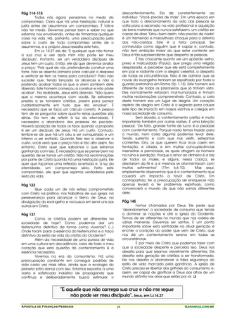 Pág 114-115                                                    descontentamento. Ela diz constantemente ao
         Todos nós agora pensamos no medo do                   indivíduo: "Você precisa de mais". Em uma época em
compromisso. Claro que há uma hesitação natural e              que todo o direcionamento da vida das pessoas se
justa antes de assumirmos um compromisso. É tolice             volta para a ascensão na vida profissional e aquisição
não ter medo. Devemos pensar bem e saber no que                de bens materiais que nunca satisfazem, um cristão ser
estamos nos envolvendo, antes de firmarmos qualquer            capaz de dizer "Estou bem assim; não preciso de nada"
coisa na vida. Há, portanto, uma preocupação justa             é um tremendo e maravilhoso choque para o sistema
sobre o custo de todo compromisso antes de o                   dos não-cristãos. Este é o fator principal. Ser
assumirmos, e o próprio Jesus ressalta este fato.              conhecidos como alguém que é capaz e, contudo,
         Em Lc 14.27 ele diz: "E qualquer que não tomar        não tem ambição maior do que estar contente em
a sua cruz e vier após mim não pode ser meu                    Deus é tão surpreendente que desperta as pessoas.
discípulo". Portanto, ser um verdadeiro discípulo de                   É tão chocante quanto ver um apóstolo velho,
Jesus tem um custo. Então, ele diz que devemos avaliar         preso e malcuidado (Paulo), que prega uma religião
o preço: "Pois qual de vós, pretendendo construir uma          desprezada, e perceber que ele está completamente
torre, não se assenta primeiro para calcular a despesa         em paz e radiante com a alegria celestial, a despeito
e verificar se tem os meios para concluí-la? Para não          de todas as circunstâncias. Não é de admirar que as
suceder que, tendo lançado os alicerces e não a                novas do evangelho tenham se espalhado por toda a
podendo acabar todos os que a virem zombem dele                guarda pretoriana em Roma (Fp 1.13). Este homem era
dizendo: Este homem começou a construir e não pôde             diferente de todos os prisioneiros que já tinham visto.
acabar". Na realidade, Jesus está dizendo: "Não quero          Eles normalmente estavam mal-humorados e tinham
que o mesmo aconteça com vocês. Se estiverem                   muitas reclamações compreensíveis. Contudo, a cela
prestes a se tornarem cristãos, parem para pensar              deste homem era um lugar de alegria. Um coração
cuidadosamente em tudo que isto envolve". É                    repleto de alegria em Cristo é o segredo para causar
necessário que se faça um cálculo correto. A pessoa            este tipo de impacto em nossos vizinhos e colegas em
tem de se perguntar sobre quanto estas questões são            nossa sociedade de consumo.
sérias. Ela tem de refletir à luz da eternidade. É                     Sem dúvida, o contentamento cristão é muito
necessário o abandono dos prazeres do pecado.                  importante também por outras razões. É uma bênção
Haverá oposição de todos os tipos quando a proposta            pessoal. "De fato, grande fonte de lucro é a piedade
é ser um discípulo de Jesus. Há um custo. Contudo,             com contentamento. Porque nada temos trazido para
lembre-se de que há um céu a ser conquistado e um              o mundo, nem coisa alguma podemos levar dele.
inferno a ser evitado. Quando fizer isso e observar o          Tendo sustento e com que nos vestir, estejamos
custo, você verá que o preço não é tão alto assim. No          contentes. Ora, os que querem ficar ricos caem em
entanto, Cristo quer que saibamos o que estamos                tentação, e cilada, e em muitas concupiscências
ganhando com isso. É necessário que se pense bem na            insensatas e perniciosas, as quais afogam os homens
questão de se tornar um cristão. Não há recriminações          na ruína e perdição. Porque o amor ao dinheiro é a raiz
por parte de Cristo quando há uma hesitação justa. Ele         de todos os males; e alguns, nessa cobiça, se
quer que façamos uma reflexão acertada e, à luz da             desviaram da fé e a si mesmos se atormentaram com
eternidade, um compromisso sério. Feito este                   muitos sofrimentos" (1Tm 6.6-10).           Mas aqui,
compromisso, ele quer que sejamos verdadeiros pelo             simplesmente observemos que é o contentamento que
resto da vida.                                                 causará um impacto a favor de Cristo. Em
                                                               contrapartida, ter a preocupação de enriquecer não
Pág 123                                                        apenas levará a ter problemas espirituais, como
        Que cada um de nós esteja comprometido                 convencerá o mundo de que não somos diferentes
com Cristo na prática, nos trabalhos de sua igreja, na         dele.
perseverança para alcançar o Reino de Deus, na
divulgação do evangelho e na busca em servir uns aos           Pág 145
outros em Cristo.                                                       Fomos chamados por Deus. Ele pede que
                                                               "abandonemos" a sociedade de consumo que tende
Pág 137                                                        a dominar as nações e até a igreja do Ocidente.
          Como os cristãos podem ser diferentes na             Temos de ser diferentes no mundo que nos rodeia de
sociedade de hoje? Como podemos dar um                         várias maneiras. Devemos ser santos. E um ponto
testemunho distintivo da forma como vivemos? (...)             importante sobre esta santidade na atual geração é
Onde foram parar a essência do testemunho e o traço            encher o coração do poder que vem de Cristo, que
distintivo do estilo de vida do cristão do Ocidente?           nos dá um contentamento sereno em todas as
          Além da necessidade de uma pureza de vida            circunstâncias.
em uma cultura em decadência, creio de todo o meu                       É por meio de Cristo que podemos fazer com
coração que esta questão do contentamento é a                  que a sociedade desperte e perceba isso. Deus nos
essência necessária.                                           desafia para que sejamos visivelmente diferentes. Ele
          Vivemos na era do consumismo. Há uma                 desafia esta geração de cristãos a ser transformada.
preocupação constante em conseguir padrões de                  Ele nos desafia a abandonar a falsa segurança do
vida cada vez mais altos, ainda que a ecologia do              estilo de vida marcado pela ganância. A igreja de
planeta sofra danos com isso. Estamos expostos a uma           Cristo precisa se libertar dos grilhões do consumismo e,
vasta e sofisticada indústria de propaganda que                assim, ser capaz de glorificar a Deus aos olhos de um
contínua e deliberadamente busca estimular o                   mundo atônito nos anos que estão por vir.


                       "E aquele que não carrega sua cruz e não me segue
                            não pode ser meu discípulo". Jesus, em Lc 14.27

Apostila de Finanças Pessoais                             24                                        Ganancia.com.br
 