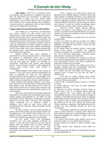 O Exemplo de John Wesley
                         Extraído da Revista Impacto (www.revistaimpacto.com.br), nº 25.

         John Wesley (1703-1791) é conhecido como                        Com o tempo, sua renda anual passou de
um pregador que revolucionou a Inglaterra do século             £30,00 por ano a £90,00, depois a £120,00 e anos mais
XVIII, foi instrumento de avivamento, e influenciou             tarde chegou a £1400,00. Entretanto, nunca deixou de
profundamente a igreja com seus ensinos sobre                   viver com os mesmos £30,00, e de dar embora todo o
santificação. Poucos talvez saibam que ele ganhou               restante. Segundo seu próprio testemunho, nunca teve
muito dinheiro com a venda de seus livros e panfletos,          mais que £100,00 no bolso ou nas suas reservas. Ensinou
e que sua renda o classificava como um dos homens               que quando a renda do cristão aumentasse, devia
mais ricos da Inglaterra do seu tempo.                          aumentar seu nível de ofertas, não seu nível de vida.
                                                                         Quando morreu, deixou apenas algumas
A seguir, alguns dos seus ensinamentos sobre dinheiro:
                                                                moedas nos bolsos e nas gavetas, e os livros que
          John Wesley viu o movimento de Metodismo              possuía. A grande maioria das £30.000,00 que ganhou
que fundou crescer de dois irmãos para uma                      durante sua vida (com panfletos e livros) foi doada a
sociedade de quase um milhão de pessoas durante o               pobres e necessitados.
período da sua vida. Porém, nos seus últimos anos, ele                   Wesley baseava sua prática em cinco pontos
ficou triste e pessimista com relação ao movimento. Os          fundamentais:
seguidores não tinham mais fervor e amor pelo Senhor,           1. Deus é a fonte de todos os recursos do cristão.
o que se demonstrava de diversas maneiras, entre as             Ninguém realmente ganha dinheiro por sua própria
quais sua indisposição de visitar e ajudar os pobres e          esperteza ou diligência. Pois Deus é fonte de toda
necessitados. Wesley temia que o Senhor não estivesse           energia e inteligência.
mais no meio deles, que o povo tivesse abandonado               2. Os cristãos terão de prestar contas a Deus pela
seu "primeiro amor", e que talvez seus labores de uma           forma como usaram o dinheiro. Em qualquer
vida inteira fossem perdidos.                                   momento, podemos ter de prestar contas a Deus. Por
          Wesley atribuiu esta frieza espiritual e              isto, nunca devemos desperdiçar o dinheiro agora,
afastamento de Deus principalmente ao crescimento               pensando em compensar futuramente.
de riquezas e possessões. Notou que o nível                     3. Os cristãos são mordomos do dinheiro do Senhor.
econômico médio dos metodistas havia melhorado                  Somos apenas agentes dele para distribuí-lo de acordo
mais de dez vezes em relação ao princípio do                    com sua direção. Portanto, não temos condições de
movimento. Parecia-lhe que quanto mais dinheiro                 fazer algo contrário à sua vontade.
tinham, menos amavam ao Senhor, menos disposição                4. Deus concede dinheiro aos cristãos para que o
tinham, entre outras coisas, para auxiliar os                   repassem àqueles que têm necessidade. Usar este
necessitados.                                                   dinheiro para nós mesmos é roubar de Deus.
          Wesley pregava muito sobre o uso correto do           5. O cristão não tem mais direito de comprar algo
dinheiro, e de como somos apenas despenseiros de                supérfluo para si mesmo do que tem de jogar o
Deus. O propósito de Deus em nos abençoar                       dinheiro fora.
financeiramente é para podermos compartilhar com                         Com isso em mente, Wesley dava quatro
aqueles que não têm. Gastar em coisas supérfluas ou             conselhos quanto às prioridades de Deus para o uso
além do básico necessário é, por isso, roubar de Deus.          da renda individual do cristão:
É difícil imaginar este grande pregador, que falava             1. Suprir todo o necessário para si mesmo e a família
tanto sobre o amor, ficando irado ou expressando ódio           (1Tm 5.8).
para alguma coisa. Ele até ensinava que o amor de               2. "Tendo sustento e com que nos vestir, estejamos
Deus pode encher de tal forma nosso coração que                 contentes" (1Tm 6.8).
seremos capazes de amar perfeitamente a Deus e ao               3. "Procurai as coisas honestas, perante todos os
nosso próximo.                                                  homens" (Rm 12.17), e "A ninguém fiqueis devendo
          Mas havia uma palavra que Wesley realmente            coisa alguma" (Rm 13.8). Depois de cuidar das
detestava. Era a palavra que as pessoas usavam para             necessidades básicas, a próxima prioridade é pagar os
justificar gastos extravagantes ou um estilo de vida            credores, ou providenciar para que todos os negócios
materialista. Diziam: "Mas tenho condições de comprar           sejam feitos de forma honesta, sem incorrer em dívidas.
aquilo ou de viver assim". Para ele, esta expressão             4. "Façamos o bem a todos, mas principalmente aos
"tenho condições" era vil, miserável, imbecil e                 da família da fé" (Gl 6.10). Depois de prover para
diabólica, pois nada do que temos pode ser                      família, credores, e negócios, Deus espera que todo o
considerado nosso. Nenhum cristão verdadeiro jamais             restante lhe seja devolvido através de doar aos
deveria usá-la.                                                 necessitados.
          Ele não só pregou, mas viveu este princípio na                 Para ajudar a discernir em situações não muito
prática. Numa época em que uma pessoa podia viver               claras se está tomando a direção certa diante de
tranqüilamente com £30,00 (trinta libras) por ano,              Deus, Wesley sugeria que o cristão fizesse a si mesmo as
Wesley começou ganhando mais ou menos isto no                   seguintes perguntas em relação a algum bem que
início de sua carreira de professor da universidade.            quisesse adquirir:
          Um dia, porém, notou uma empregada                    1. Em gastar este dinheiro, estou agindo como se eu
doméstica que não tinha agasalho suficiente no                  fosse dono dele, ou como despenseiro de Deus?
inverno, e que não tinha nada para lhe dar, pois já             2. Que Escritura me orienta a gastar dinheiro desta
gastara todo seu dinheiro para si mesmo. Sentiu-se              forma?
fortemente repreendido por Deus como mau                        3. Posso oferecer esta aquisição como oferta ao
despenseiro dos seus recursos. Daí em diante, reduziu           Senhor?
ao máximo suas despesas para poder ter mais para                4. Deus haverá de me elogiar na ressurreição dos justos
distribuir.                                                     por este dispêndio?

Apostila de Finanças Pessoais                              26                                        Ganancia.com.br
 
