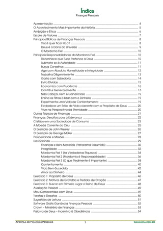 Índice
                                                                  Finanças Pessoais


             Apresentação ..................................................................................................................... 4
             O Acontecimento Mais Importante da História ........................................................... 5
             Ambição e Ética ................................................................................................................ 6
             Escala de Valores ................................................................................................................ 7
             Princípios Bíblicos de Finanças Pessoais ........................................................................ 8
                   Você quer ficar Rico? ............................................................................................. 8
                   Deus é o Dono do Universo ................................................................................... 9
                   O Mordomo Fiel ...................................................................................................... 10
             Principais Responsabilidades do Mordomo Fiel .......................................................... 10
                   Reconhece que Tudo Pertence a Deus ............................................................ 10
                   Submete-se à Autoridade .................................................................................... 11
                   Busca Conselhos ..................................................................................................... 11
                   Age com Absoluta Honestidade e Integridade .............................................. 12
                   Trabalha Diligentemente ...................................................................................... 13
                   Gasta com Sabedoria ........................................................................................... 14
                   Evita Dívidas ............................................................................................................. 15
                   Economiza com Prudência .................................................................................. 16
                   Contribui Generosamente .................................................................................... 17
                   Não Cobiça, nem é Ganancioso ....................................................................... 19
                   Ensina os Filhos a lidar com o Dinheiro ............................................................... 19
                   Experimenta uma Vida de Contentamento .................................................... 19
                   Estabelece um Estilo de Vida coerente com o Propósito de Deus ............. 20
                   Vive na Perspectiva da Eternidade .................................................................... 20
             Outros Tópicos de Finanças ............................................................................................ 21
             Finanças: Desafios para a Liderança ........................................................................... 22
             Cristãos em uma Sociedade de Consumo ................................................................. 23
             A Moeda Corrente do Céu ............................................................................................ 25
             O Exemplo de John Wesley ............................................................................................ 26
             O Exemplo de George Müller ......................................................................................... 27
             Prosperidade e Missões .................................................................................................... 28
             Devocionais ........................................................................................................................ 29
                   Finanças e Bens Materiais [Panorama Resumido] ........................................... 30
                   Integridade .............................................................................................................. 32
                   Mordomia Fiel 1 [As Verdadeiras Riquezas] ...................................................... 34
                   Mordomia Fiel 2 [Mordomia é Responsabilidade] .......................................... 36
                   Mordomia Fiel 3 [O que Realmente é Importante] ......................................... 38
                   Contentamento ...................................................................................................... 40
                   Vida Bem-Sucedida ............................................................................................... 42
                   Amor ao Dinheiro ................................................................................................... 44
             Exercício 1: Propósito de Deus ........................................................................................ 46
             Exercício 2: Motivos de Gratidão e Pedidos de Oração .......................................... 47
             Exercício 3: Buscar em Primeiro Lugar o Reino de Deus ........................................... 48
             Avaliação Pessoal ............................................................................................................. 49
             Meu Compromisso com Deus ........................................................................................ 49
             Tarefas e Desafios ............................................................................................................. 50
             Sugestões de Leitura ........................................................................................................ 51
             Software Grátis Ganância Finanças Pessoais ............................................................. 52
             Crown – Ministério de Finanças ...................................................................................... 53
             Palavra de Deus – Incentivo à Obediência ................................................................ 54


Apostila de Finanças Pessoais                                                3                                                             Ganancia.com.br
 