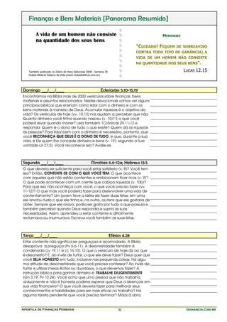 Finanças e Bens Materiais [Panorama Resumido]
                                                                          $
        A vida de um homem não consiste $                                                     MEMORIZE
        na quantidade dos seus bens     $
                                                                          $        "CUIDADO! FIQUEM   DE SOBREAVISO
                                                                          $        CONTRA TODO TIPO DE GANÂNCIA; A
                                                                          $        VIDA DE UM HOMEM NÃO CONSISTE
                                                                          $
                                                                                   NA QUANTIDADE DOS SEUS BENS".
                                                                          $
   Também publicado no Diário de Hora Silenciosa 2008 - Semana 39         $                              LUCAS 12.15
   Clubes Bíblicos Palavra da Vida (www.clubesbiblicos.com.br)
                                                                          $


Domingo ___/___/____                                       Eclesiastes 5.10-15,19
Encontramos na Bíblia mais de 2000 versículos sobre finanças, bens
materiais e assuntos relacionados. Nestes devocionais vamos ver alguns
princípios bíblicos que ensinam como lidar com o dinheiro e com os
bens materiais à maneira de Deus. Acumular riquezas é o objetivo da
vida? Os versículos de hoje (vv. 10,13) nos ajudam a perceber que não.
Quanto dinheiro você tinha quando nasceu (v. 15)? E o que você
poderá levar quando morrer? Leia também 1Crônicas 29.11-12 e
responda: Quem é o dono de tudo o que existe? Quem dá as riquezas
às pessoas? Para lidar bem com o dinheiro é necessário, portanto, que
você RECONHEÇA QUE DEUS É O DONO DE TUDO, e que, durante a sua
vida, é Ele quem lhe concede dinheiro e bens (v. 19), segundo a Sua
vontade (Jr 27.5). Você reconhece isso? Avalie-se.



Segunda ___/___/____                               1Timóteo 6.6-12a; Hebreus 13.5
O que deveria ser suficiente para você estar satisfeito (v. 8)? Você tem
isso? Então, CONTENTE-SE COM O QUE VOCÊ TEM. O que acontece
com aqueles que não estão contentes e ambicionam ficar ricos (v. 9)?
O que pode acontecer com um crente que cobiça riquezas (v. 10b)?
Para que isso não aconteça com você, o que você precisa fazer (vv.
11-12)? O que mais você poderia fazer para desenvolver uma vida de
contentamento? Um jovem teve a idéia de fazer duas listas: em uma
ele anotou tudo o que ele tinha e, na outra, os itens que ele gostaria de
obter. Sempre que ele orava, podia ser grato por tudo o que possuía e
também percebia quando Deus respondia e supria as suas
necessidades. Assim, aprendeu a estar contente e dificilmente
reclamava ou murmurava. Escreva você também as suas listas.



Terça ___/___/____                                                  Efésios 4.28
Estar contente não significa ser preguiçoso e acomodado. A Bíblia
desaprova a preguiça (Pv 6.6-11). A desonestidade também é
condenada (Lv 19.11 e Lc 16.10). O que o versículo de hoje diz ao que
é desonesto? E, ao invés de furtar, o que ele deve fazer? Deus quer que
você SEJA HONESTO em tudo, inclusive nas pequenas coisas. Há algu-
ma atitude de desonestidade que você precisa confessar? Ao invés de
furtar e utilizar meios ilícitos ou duvidosos, o que devemos fazer? A
instrução bíblica para ganhar dinheiro é: TRABALHE DILIGENTEMENTE
(Gn 3.19; Pv 12.24). Você acha que uma pessoa que não trabalha
arduamente e não é honesta poderia esperar que Deus a abençoe em
sua vida financeira? O que você deveria fazer para melhorar seus
conhecimentos e habilidades para ser mais eficaz no trabalho? Há
alguma tarefa pendente que você precisa terminar? Mãos à obra.


Apostila de Finanças Pessoais                                            30                               Ganancia.com.br
 