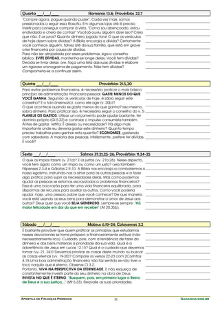 Quarta ___/___/____                     Romanos 13.8; Provérbios 22.7
"Compre agora, pague quando puder". Cada vez mais, somos
pressionados a seguir essa filosofia. Em algumas lojas até é preciso
insistir para conseguir comprar à vista. "Como sou abençoado, estou
endividado e cheio de contas!" Você já ouviu alguém dizer isso? Creio
que não. E os juros? Quanto dinheiro jogado fora! O que os versículos
de hoje dizem sobre dívidas? A Bíblia encoraja a dívida? Certamente
você conhece alguém, talvez até da sua família, que está em grave
crise financeira por causa de dívidas.
Para não ser atropelado por esses problemas, siga o conselho
bíblico: EVITE DÍVIDAS, mantenha-se longe delas. Você tem dívidas?
Decida se livrar delas: ore, faça uma lista das suas dívidas e elabore
um rigoroso cronograma de pagamento. Não tem dívidas?
Comprometa-se a continuar assim.


Quinta ___/___/____                           Provérbios 21.5,20
Para evitar problemas financeiros, é necessário praticar o mais básico
princípio de administração financeira pessoal: GASTE MENOS DO QUE
VOCÊ GANHA. Segundo os versículos de hoje, é sábio seguir este
conselho? E o tolo (insensato), como ele age (v. 20b)?
O que acontece quando se gasta menos do que ganha? Isso mesmo,
sobra dinheiro. Para praticar isso, é necessário seguir o conselho do v. 5:
PLANEJE OS GASTOS. Utilizar um orçamento pode ajudar bastante, ter
domínio próprio (Gl 5.23) e controlar o impulso consumista também.
Antes de gastar, reflita: É desejo ou necessidade? Há algo mais
importante onde eu deveria gastar este dinheiro? Quanto tempo
preciso trabalhar para ganhar esta quantia? ECONOMIZE, gastando
com sabedoria. A maioria das pessoas, infelizmente, prefere ter dívidas.
E você?


Sexta ___/___/____                 Salmos 37.21,25-26; Provérbios 11.24-25
O que os ímpios fazem (v. 21a)? E os justos (vv. 21b,26). Nesse aspecto,
você tem agido como um ímpio ou como um justo? Leia também
Filipenses 2.3-4 e Gálatas 2.9-10. A Bíblia nos encoraja a combatermos o
nosso egoísmo, instruindo-nos a olhar para as outras pessoas e a fazer
algo prático para suprir as necessidades delas. Mas como podemos
ajudar as pessoas se estamos escravizados a problemas financeiros?
Essa é uma boa razão para ter uma vida financeira equilibrada, para
dispormos de recursos para auxiliar os outros. Como você poderia
ajudar, hoje, uma pessoa pobre que você conhece? De que maneira
você está usando os seus bens para demonstrar o amor de Jesus aos
outros? Deus quer que você SEJA GENEROSO. Lembre-se sempre: "Há
maior felicidade em dar do que em receber" (At 20.35b).



Sábado ___/___/____                    Mateus 6.19-24; Colossenses 3.2
É bastante provável que quem praticar os princípios que estudamos
nesses devocionais se torne próspero e financeiramente estável (não
necessariamente rico). Cuidado, pois, com a tendência de fazer do
dinheiro e dos bens materiais a prioridade da sua vida. Qual é a
advertência de Jesus em Lucas 12.15? Qual é o cuidado que devemos
tomar (vv. 21, 24)? Devemos priorizar as coisas deste mundo ou buscar
as coisas eternas (vv. 19-20)? Compare os versos 22-23 com 2Coríntios
4.18.Uma boa administração financeira não faz sentido se não tiver o
foco naquilo que é eterno. Observe Cl 3.2.
Portanto, VIVA NA PERSPECTIVA DA ETERNIDADE. E não esqueça de
constantemente investir parte do seu dinheiro na obra de Deus:
INVISTA NO QUE É ETERNO. "Busquem, pois, em primeiro lugar o Reino
de Deus e a sua justiça..." (Mt 6.33). Reavalie as suas prioridades.



Apostila de Finanças Pessoais                           31                    Ganancia.com.br
 