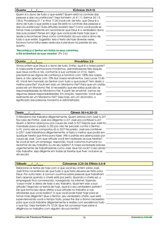 Quarta ___/___/____                          1Crônicas 29.11-12
Quem é o dono de tudo o que existe? Quem está no controle das
pessoas e das circunstâncias? Veja também Jó 41.11; Salmos 24.1-2;
135.6; Provérbios 21.1 e Atos 17.26.Você crê, de fato, que Deus é o
dono de tudo o que existe e que Ele está no controle das pessoas e
das circunstâncias? Suas atitudes revelam isso? Como você pode se
tornar mais consistente em reconhecer que Deus é o verdadeiro dono
das suas posses? Pense em algo que você pode fazer hoje que o
ajude a reconhecer Deus como controlador da sua vida e dono de
tudo o que existe. Sugestão: leia o texto de hoje diversas vezes.
Escreva numa folha esses versículos e pendure na parede do seu
quarto.
"Reconheça o Senhor em todos os seus caminhos,
e Ele endireitará as suas veredas" (Pv 3.6).


Quinta ___/___/____                           Provérbios 3.9
Vimos ontem que Deus é o dono de tudo. Então, qual é a nossa parte?
A nossa parte é sermos bons mordomos, administradores fiéis daquilo
que Deus confia a nós, conforme a sua vontade (Jr 27.5). Assim,
precisamos ser dignos de confiança e honrá-lo com 100% dos nossos
bens, e não apenas com 10% dos nossos rendimentos. Leia Lucas 12.42-
43. Você tem honrado ao Senhor com tudo o que possui? Tem dado o
melhor para Ele? Você tem sido um Mordomo Fiel? Para que um cristão
possa ser um Mordomo Fiel, é necessário que ele saiba quais são as
responsabilidades do Mordomo Fiel. A partir de amanhã, vamos ver
algumas dessas responsabilidades. Em oração, responda: Você quer
realmente ser um Mordomo Fiel? Veja hoje, em um dicionário, o
significado das palavras mordomo e administrador.



Sexta ___/___/____                         Gênesis 39.1-6,20-23
O Mordomo Fiel trabalha diligentemente. Quem estava com José (v.2)?
Na casa de Potifar, José era diligente (v.3)? José era confiável (v.6)?
Quem o Senhor abençoou por causa de José (v.5)? Depois que José foi
mandado para a prisão (v.20) por não ter pecado contra o Senhor
(v.9), como ele se comportou lá (v.22)? Na prisão, José era confiável
(v.23)? José trabalhava diligentemente, e fazia o melhor que podia em
qualquer tarefa que tinha para fazer. Até o patrão era abençoado por
causa de José. Com que atitude você tem realizado as suas tarefas?
Se você já tem um emprego, responda: Você costuma murmurar ou
reclamar do seu trabalho ou do seu salário? A nossa sociedade precisa
urgentemente de trabalhadores como José. Que tal você? Caso ainda
não trabalhe, seja diligente em todas as tarefas que tiver, inclusive as
da escola.


Sábado ___/___/____                  Colossenses 3.23-24; Efésios 6.6-8
Relacione os textos de hoje com o que você leu ontem sobre José.
José tinha consciência de que tudo o que fazia deveria ser feito para
Deus. Por outro lado, é comum ouvirmos sobre pessoas que trabalham
bem apenas quando o chefe está por perto. Quando o chefe sai, o
empregado fica conversando, navegando na internet, fazendo
"corpo mole" e deixa de lado o seu trabalho. Qual tem sido a sua
atitude? Segundo os textos de hoje, qual é o seu verdadeiro patrão?
De que forma isso deve afetar a sua atitude no trabalho e nas
atividades que você realiza? O que você pode fazer hoje para se
tornar mais diligente? Que o Senhor, seu verdadeiro chefe, que está
supervisionando você o tempo todo, possa lhe dar o ânimo necessário
para que você trabalhe diligentemente e realize com excelência tudo
o que faz. Veja também Pv 12.24. Que tal conversar hoje sobre a
diligência no trabalho com alguém da sua família?


Apostila de Finanças Pessoais                        35                    Ganancia.com.br
 