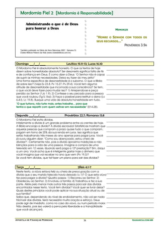 Mordomia Fiel 2 [Mordomia é Responsabilidade]
                                                                         $
         Administrando o que é de Deus                                   $
         para honrar a Deus                                              $                      MEMORIZE
                                                                         $
                                                                         $
                                                                                  "HONRE   O   SENHOR   COM TODOS OS
                                                                         $
                                                                                  SEUS RECURSOS..."
                                                                         $
                                                                         $                              PROVÉRBIOS 3.9A
   Também publicado no Diário de Hora Silenciosa 2007 - Semana 51        $
   Clubes Bíblicos Palavra da Vida (www.clubesbiblicos.com.br)
                                                                         $


Domingo ___/___/____                                  Levítico 19.11-13; Lucas 16.10
O Mordomo Fiel é absolutamente honesto. O que os textos de hoje
dizem sobre honestidade absoluta? Ser desonesto significa falta de fé
e de confiança em Deus. É como dizer a Deus: "O Senhor não é capaz
de suprir as minhas necessidades. Deixa eu fazer do meu jeito!"
Uma forma específica de desonestidade é o suborno. O que a Bíblia
diz sobre isso? (Veja Ex 23.8; Pv 15.27; Pv 29.4). Você tem alguma
atitude de desonestidade que incomoda a sua consciência? Se tem,
o que você deve fazer para mudar isso? 1) Arrependa-se e peça
perdão ao Senhor (1Jo 1.9); 2) Confesse o seu pecado para a pessoa
que você roubou (Tg 5.16a); 3) Faça o possível para restituir o dano (Lv
6.4-5; Lc 19.8). Busque uma vida de absoluta honestidade em tudo.
"O que furtava, não furte mais; antes trabalhe... para que
tenha o que repartir com quem estiver em necessidade" (Ef 4.28).


Segunda ___/___/____                                Provérbios 22.7; Romanos 13.8
O Mordomo Fiel evita dívidas.
Infelizmente a dívida é um grande problema entre os crentes de hoje.
A Bíblia encoraja a dívida? A dívida escraviza! Estatísticas mostram que
aquelas pessoas que compram a prazo quase tudo o que compram,
pagam em torno de 25% da sua renda em juros. Isso significa que
estão trabalhando três meses do ano apenas para pagar juros. Você
já ouviu alguém dizer: "Como sou abençoado, estou cheio de
dívidas?". Certamente não, pois a dívida aproxima maldições e não
bênçãos para a vida de uma pessoa. Imagine a compra de uma
televisão em 12 vezes. Quando será paga a 12ª prestação? Sim, daqui
a um ano. Você acha que é inteligente gastar hoje o dinheiro que
você imagina que vai receber no ano que vem (Pv 19.3)?
Se você tem dívidas, que tal fazer um plano para sair das dívidas?


Terça ___/___/____                                                  2Reis 4.1-7
Neste texto, a viúva estava feliz ou cheia de preocupação com a
dívida que o seu marido falecido havia deixado (v.1)? O que esta viúva
fez para pagar a dívida? Quatro passos: 1) Recorreu ao Senhor; 2)
Obedeceu ao Senhor; 3) Envolveu a família; 4) Trabalhou e fez a sua
parte. Aliste pelo menos mais outros três passos para sair das dívidas
encontrados nesse texto. Você tem dívidas? Você quer se livrar delas?
Quais destes princípios você pode aplicar na sua situação atual ou de
sua família?
Saiba que, dependendo do nível de endividamento, não vai ser nada
fácil sair das dívidas. Será necessário muita oração e esforço. Deus
pode agir de imediato, como no caso da viúva, ou num período maior.
Não desista, pois isso valerá a pena pela liberdade e a tranqüilidade
que você alcançará.


Apostila de Finanças Pessoais                                           36                                   Ganancia.com.br
 