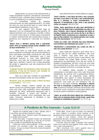 Apresentação
                                              Finanças Pessoais

        Observando um pouco mais atentamente a                       Leia atentamente os textos bíblicos a seguir:
nossa sociedade moderna, percebe-se claramente
                                                             "Ame o Senhor, o seu Deus de todo o seu coração,
a influência que o dinheiro exerce sobre as pessoas,
                                                             de toda a sua alma e de todo o seu entendimento.
e como a ganância e a cobiça imperam.
                                                             Este é o primeiro e maior mandamento. E o
        A    sociedade      impõe    às     pessoas,
                                                             segundo, é semelhante a ele: Ame o seu próximo
implicitamente (ou seria explicitamente?), um estilo
                                                             como a si mesmo" (Mt 22.37-39).
de vida em que acumular bens e correr atrás da
prosperidade material é o que conta.                         "Então, Jesus aproximou-se [dos seus discípulos] e
        Os que seguem esta filosofia logo se                 disse: 'Foi-me dada toda a autoridade nos céus e na
deparam com as conseqüências dessa escolha. Os               terra. Portanto, vão e façam discípulos de todas as
relacionamentos com as pessoas, a família, a ética           nações, batizando-os em nome do Pai e do Filho e
e a moral, o bom senso e, muitas vezes, os princípios        do Espírito Santo, ensinando-os a obedecer a tudo o
e valores fundamentais são sacrificados porque a             que eu lhes ordenei. E eu estarei sempre com vocês,
ganância por riquezas foi colocada em primeiro               até o fim dos tempos" (Mt 28.18-20).
lugar.
                                                             "Cada um cuide, não somente dos seus interesses,
"Quem ama o dinheiro jamais terá o suficiente;               mas também dos interesses dos outros" (Fp 2.4).
quem ama as riquezas jamais ficará satisfeito com
                                                             "Mantenham o pensamento nas coisas do alto, e
os seus rendimentos" (Ec 5.10).
                                                             não nas coisas terrenas" (Cl 3.2).
       Mais cedo ou mais tarde, sendo ou não
                                                                     Esses versículos resumem qual deve ser o
bem-sucedidos no propósito de acumular dinheiro e
                                                             foco da vida de um cristão autêntico: não viver
bens, percebem que estão correndo em vão, atrás
                                                             para si mesmo, mas para servir aos outros,
de um objetivo vazio. Descobrem que o que
                                                             mostrando-lhes o caminho para a vida eterna; não
realmente buscam é uma vida significativa,
                                                             viver focado nas coisas deste mundo, mas na
relevante, uma vida de contentamento, ou seja,
                                                             perspectiva da eternidade. Com isso em mente, é
algo que o dinheiro, mesmo com a falsa sensação
                                                             possível compreender, de fato, como ter uma vida
de poder e segurança que ele proporciona, não
                                                             de contentamento e lidar com o dinheiro e com as
pode oferecer.
                                                             posses materiais conforme a vontade de Deus.
"Cuidado! Fiquem de sobreaviso contra todo tipo de
                                                                     O objetivo desta apostila é fornecer
ganância; a vida de um homem não consiste na
                                                             orientações e princípios para uma vida financeira
quantidade dos seus bens" (Lc 12.15).
                                                             equilibrada, de acordo com a perspectiva bíblica,
      Mas, se a vida não consiste na quantidade              para você não ser enganado pelos valores
de bens acumulados, então, em que consiste?                  materialistas que regem a nossa sociedade de
                                                             consumo, nem se tornar escravo do dinheiro e da
"Busquem, pois, em primeiro lugar, o Reino de Deus
                                                             ganância, mas para ser um Mordomo Fiel do
e a sua justiça..." (Mt 6.33a).
                                                             dinheiro e dos bens materiais, honrando o Senhor
        Muitos cristãos, mesmo cientes de que                em tudo e cumprindo o propósito de Deus em sua
devem buscar em primeiro lugar o Reino de Deus e             vida. Queremos também oferecer ferramentas úteis
viver uma vida cristã autêntica como verdadeiros             e motivar você a transmitir os princípios bíblicos de
discípulos de Jesus, facilmente esquecem isso e              finanças e bens materiais a outras pessoas.
também colocam a busca por dinheiro e
prosperidade material como prioridade das suas               "Assim, se vocês não forem dignos de confiança em
vidas, tornando irrelevante e infrutífero o seu              lidar com as riquezas deste mundo ímpio, quem lhes
testemunho cristão.                                          confiará as verdadeiras riquezas?" (Lc 16.11).




                   A Parábola do Rico Insensato - Lucas 12.13-21
    Alguém da multidão disse a Jesus: “Mestre, dize a            “Então disse: ‘Já sei o que vou fazer. Vou derrubar
 meu irmão que divida a herança comigo”.                     os meus celeiros e construir outros maiores, e ali
    Respondeu Jesus: “Homem, quem me designou juiz           guardarei toda a minha safra e todos os meus bens”.
 ou árbitro entre vocês?”                                        “E direi a mim mesmo: ‘Você tem grande
    Então lhes disse: “Cuidado! Fiquem de sobreaviso         quantidade de bens, armazenados para muitos anos.
 contra todo tipo de ganância; a vida de um homem            Descanse, coma, beba e alegre-se”.
 não consiste na quantidade dos seus bens”.                      “Contudo, Deus lhe disse: ‘Insensato! Esta mesma
    Então lhes contou esta parábola: “A terra de certo       noite a sua vida lhe será exigida. Então, quem ficará
 homem rico produziu muito. Ele pensou consigo               com o que você preparou”?
 mesmo: ‘O que vou fazer? Não tenho onde armazenar               “Assim acontece com quem guarda para si
 minha colheita”.                                            riquezas, mas não é rico para com Deus”.


Apostila de Finanças Pessoais                            4                                         Ganancia.com.br
 