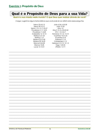 Exercício 1: Propósito de Deus

   Qual é o Propósito de Deus para a sua Vida?
     Qual é a sua missão neste mundo? O que Deus quer realizar através de você?
        A seguir, sugerimos alguns textos bíblicos que você pode ler ao refletir sobre essas perguntas.

                                    Salmo 25.4-5,12              João 4.34; 6.35-38
                                    Salmo 90.10,12                   João 19.30
                                Salmo 119.1-3,11,33-37                 Atos 1.8
                                 Provérbios 3.1-7; 4.23         Atos 9.15-16; 20.22-24
                                   Provérbios 11.4,28              2Tm 1.12; 4.6-7
                                  Eclesiastes 12.13-14         Romanos 12.1-2; 13.14
                                    Mateus 6.31-33               1Coríntios 10.31-33
                                      Mateus 7.12                  2Coríntios 4.18
                                    Mateus 22.37-40                Gálatas 6.7-10
                                    Mateus 28.18-20               Colossenses 3.1-2
                                    Marcos 8.34-38             Hebreus 4.12-13; 12.1-3
                                      Marcos 10.45                  Tiago 1.22-25
                                     Lucas 12.13-21                2Pedro 1.3-11




Apostila de Finanças Pessoais                             46                                  Ganancia.com.br
 