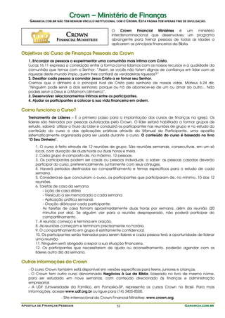 Crown – Ministério de Finanças
    GANANCIA.COM.BR NÃO TEM NENHUM VÍNCULO INSTITUCIONAL COM O CROWN. ESTA PÁGINA TEM APENAS FINS DE DIVULGAÇÃO.

                                                      O    Crown    Financial     Ministries é     um ministério
                                                      interdenominacional que desenvolveu um programa
                                                      abrangente para treinar pessoas de todas as idades a
                                                      aplicarem os princípios financeiros da Bíblia.

Objetivos do Curso de Finanças Pessoais do Crown
   1. Encorajar as pessoas a experimentar uma comunhão mais íntima com Cristo.
   Lucas 16.11 expressa a correlação entre a forma como lidamos com os nossos recursos e a qualidade da
   comunhão que temos com o Senhor: “Assim, se vocês não forem dignos de confiança em lidar com as
   riquezas deste mundo ímpio, quem lhes confiará as verdadeiras riquezas?”
   2. Desafiar cada pessoa a convidar Jesus Cristo a se tornar seu Senhor.
   Cremos que o dinheiro é o principal rival de Cristo pelo senhorio de nossas vidas. Mateus 6.24 diz:
   “Ninguém pode servir a dois senhores; porque ou há de aborrecer-se de um ou amar ao outro... Não
   podeis servir a Deus e a Mamom (dinheiro)”.
   3. Desenvolver relacionamentos íntimos entre os participantes.
   4. Ajudar os participantes a colocar a sua vida financeira em ordem.

Como funciona o Curso?
   Treinamento de Líderes – É o primeiro passo para a implantação dos cursos de finanças na igreja. Os
   líderes são treinados por pessoas autorizadas pelo Crown. O líder estará habilitado a formar grupos de
   estudo, saberá utilizar o Guia do Líder e conduzirá os participantes nas reuniões de grupo e no estudo do
   conteúdo do curso e das aplicações práticas através do Manual do Participante, uma apostila
   sistematicamente organizada para ser usada durante o curso. O conteúdo do curso é baseado no livro
   "O Seu Dinheiro".

       1. O curso é feito através de 12 reuniões de grupo. São reuniões semanais, consecutivas, em um só
       local, com duração de duas horas ou duas horas e meia.
       2. Cada grupo é composto de, no máximo, 12 pessoas.
       3. Os participantes podem ser casais ou pessoas individuais, a saber: as pessoas casadas deverão
       participar do curso, preferencialmente, juntamente com seus cônjuges.
       4. Haverá períodos destinados ao compartilhamento e temas específicos para o estudo de cada
       semana.
       5. Considera-se que concluíram o curso, os participantes que participaram de, no mínimo, 10 das 12
       reuniões.
       6. Tarefas de casa da semana:
            - Lição de casa diária
            - Versículo a ser memorizado a cada semana.
            - Aplicação prática semanal.
            - Oração diária por cada participante;
            As tarefas de casa tomam aproximadamente duas horas por semana, além da reunião (20
            minutos por dia). Se alguém vier para a reunião despreparado, não poderá participar do
            compartilhamento.
       7. A reunião começa e termina em oração.
       8. As reuniões começam e terminam precisamente no horário.
       9. O compartilhamento em grupo é estritamente confidencial.
       10. Os participantes serão treinados para serem líderes e cada pessoa terá a oportunidade de liderar
       uma reunião.
       11. Ninguém será obrigado a expor a sua situação financeira.
       12. Os participantes que necessitarem de ajuda ou aconselhamento, poderão agendar com os
       líderes outro dia da semana.

Outras informações do Crown
   - O curso Crown também está disponível em versões específicas para teens, juniores e crianças.
   - O Crown tem outro curso denominado Negócios à Luz da Bíblia, baseado no livro de mesmo nome,
   para ser estudado em nove semanas, com conteúdo direcionado às finanças e administração
   empresarial.
   - A UDF (Universidade da Família), em Pompéia-SP, representa os cursos Crown no Brasil. Para mais
   informações, acesse www.udf.org.br ou ligue para (14) 3405-8500.
                       - Site internacional do Crown Financial Ministries: www.crown.org.

Apostila de Finanças Pessoais                            53                                       Ganancia.com.br
 