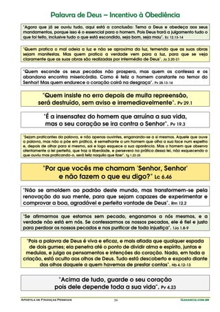 Palavra de Deus – Incentivo à Obediência
 "Agora que já se ouviu tudo, aqui está a conclusão: Tema a Deus e obedeça aos seus
 mandamentos, porque isso é o essencial para o homem. Pois Deus trará a julgamento tudo o
 que foi feito, inclusive tudo o que está escondido, seja bom, seja mau". Ec 12.13-14

 "Quem pratica o mal odeia a luz e não se aproxima da luz, temendo que as suas obras
 sejam manifestas. Mas quem pratica a verdade vem para a luz, para que se veja
 claramente que as suas obras são realizadas por intermédio de Deus". Jo 3.20-21


 "Quem esconde os seus pecados não prospera, mas quem os confessa e os
 abandona encontra misericórdia. Como é feliz o homem constante no temor do
 Senhor! Mas quem endurece o coração cairá na desgraça". Pv 28.13-14


           "Quem insiste no erro depois de muita repreensão,
         será destruído, sem aviso e irremediavelmente". Pv 29.1

            "É a insensatez do homem que arruína a sua vida,
             mas o seu coração se ira contra o Senhor". Pv 19.3

 "Sejam praticantes da palavra, e não apenas ouvintes, enganando-se a si mesmos. Aquele que ouve
 a palavra, mas não a põe em prática, é semelhante a um homem que olha a sua face num espelho
 e, depois de olhar para si mesmo, sai e logo esquece a sua aparência. Mas o homem que observa
 atentamente a lei perfeita, que traz a liberdade, e persevera na prática dessa lei, não esquecendo o
 que ouviu mas praticando-o, será feliz naquilo que fizer". Tg 1.22-25


            "Por que vocês me chamam 'Senhor, Senhor'
                 e não fazem o que eu digo?" Lc 6.46
 "Não se amoldem ao padrão deste mundo, mas transformem-se pela
 renovação da sua mente, para que sejam capazes de experimentar e
 comprovar a boa, agradável e perfeita vontade de Deus". Rm 12.2

 "Se afirmarmos que estamos sem pecado, enganamos a nós mesmos, e a
 verdade não está em nós. Se confessarmos os nossos pecados, ele é fiel e justo
 para perdoar os nossos pecados e nos purificar de toda injustiça". 1Jo 1.8-9

  "Pois a palavra de Deus é viva e eficaz, e mais afiada que qualquer espada
    de dois gumes; ela penetra até o ponto de dividir alma e espírito, juntas e
  medulas, e julga os pensamentos e intenções do coração. Nada, em toda a
 criação, está oculto aos olhos de Deus. Tudo está descoberto e exposto diante
        dos olhos daquele a quem havemos de prestar contas". Hb 4.12-13


                    "Acima de tudo, guarde o seu coração
                   pois dele depende toda a sua vida". Pv 4.23

Apostila de Finanças Pessoais                     54                                  Ganancia.com.br
 