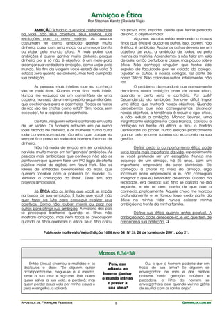 Ambição e Ética
                                     Por Stephen Kanitz (Revista Veja)

        AMBIÇÃO é tudo o que você pretende fazer          na prova, não importa, desde que tenha passado
na vida. São seus objetivos, seus sonhos, suas            de ano, o objetivo maior.
resoluções para o novo milênio. As pessoas                          Algumas escolas estão ensinando a nossos
costumam ter como ambição ganhar muito                    filhos que ética é ajudar os outros. Isso, porém, não
dinheiro, casar com uma moça ou um moço bonito            é ética, é ambição. Ajudar os outros deveria ser um
ou viajar pelo mundo afora. A mais pobre das              objetivo de vida, a ambição de todos, ou pelo
ambições é querer ganhar muito dinheiro, porque           menos da maioria. Aprendemos a não falar em sala
dinheiro por si só não é objetivo: é um meio para         de aula, a não perturbar a classe, mas pouco sobre
alcançar sua verdadeira ambição, como viajar pelo         ética. Não conheço ninguém que tenha sido
mundo. No fim da viagem você estará de volta à            expulso da faculdade por ter colado do colega.
estaca zero quanto ao dinheiro, mas terá cumprido         "Ajudar" os outros, e nossos colegas, faz parte de
sua ambição.                                              nossa "ética". Não colar dos outros, infelizmente, não
                                                          faz.
        As pessoas mais infelizes que eu conheço                    O problema do mundo é que normalmente
são as mais ricas. Quanto mais rico, mais infeliz.        decidimos nossa ambição antes de nossa ética,
Nunca me esqueço de um comentário de uma                  quando o certo seria o contrário. Por quê?
copeira, na casa de um empresário arquimilionário,        Dependendo da ambição, torna-se difícil impor
que cochichava para a cozinheira: "Todas as festas        uma ética que frustrará nossos objetivos. Quando
de rico são tão chatas como esta?" "Sim, todas, sem       percebemos que não conseguiremos alcançar
exceção", foi a resposta da cozinheira.                   nossos objetivos, a tendência é reduzir o rigor ético,
                                                          e não reduzir a ambição. Monica Levinski, uma
        De fato, ninguém estava cantando em volta         insignificante estagiária na Casa Branca, colocou a
de um violão. Os homens estavam em pé numa                ambição na frente da ética, e tirou o Partido
roda falando de dinheiro, e as mulheres numa outra        Democrata do poder, numa eleição praticamente
roda conversavam sobre não sei o que, porque eu           ganha, pelo enorme sucesso da economia na sua
sempre fico preso na roda dos homens falando de           gestão.
dinheiro.
        Não há nada de errado em ser ambicioso                    Definir cedo o comportamento ético pode
na vida, muito menos em ter "grandes" ambições. As        ser a tarefa mais importante da vida, especialmente
pessoas mais ambiciosas que conheço não são os            se você pretende ser um estagiário. Nunca me
pontocom que querem fazer um IPO (sigla de oferta         esqueço de um almoço, há 25 anos, com um
pública inicial de ações) em Nova York. São os            importante empresário do setor eletrônico. Ele
líderes de entidades beneficentes do Brasil, que          começou a chorar no meio do almoço, algo
querem "acabar com a pobreza do mundo" ou                 incomum entre empresários, e eu não conseguia
"eliminar a corrupção do Brasil". Esses, sim, são         imaginar o que eu havia dito de errado. O caso, na
projetos ambiciosos.                                      realidade, era pessoal: sua filha se casaria no dia
                                                          seguinte, e ele se dera conta de que não a
        Já ÉTICA são os limites que você se impõe         conhecia, praticamente. Aquele choro me marcou
na busca de sua ambição. É tudo que você não              profundamente e se tornou logo cedo parte da
quer fazer na luta para conseguir realizar seus           ética na minha vida: nunca colocar minha
objetivos. Como não roubar, mentir ou pisar nos           ambição na frente da minha família.
outros para atingir sua ambição. A maioria dos pais
se preocupa bastante quando os filhos não                       Defina sua ética quanto antes possível. A
mostram ambição, mas nem todos se preocupam               ambição não pode antecedê-la, é ela que tem de
quando os filhos quebram a ética. Se o filho colou        preceder à sua ambição.


            Publicado na Revista Veja (Edição 1684 Ano 34 Nº 3), 24 de janeiro de 2001, pág 21.




                                            Marcos 8.34-38
     Então [Jesus] chamou a multidão e os       Pois, que                Ou, o que o homem poderia dar em
 discípulos e disse: “Se alguém quiser         adianta ao            troca de sua alma? Se alguém se
 acompanhar-me, negue-se a si mesmo,                                 envergonhar de mim e das minhas
                                             homem ganhar
 tome a sua cruz e siga-me. Pois quem                                palavras nesta geração adúltera e
 quiser salvar a sua vida, a perderá; mas    o mundo inteiro         pecadora, o Filho do homem se
 quem perder a sua vida por minha causa e       e perder a           envergonhará dele quando vier na glória
 pelo evangelho, a salvará.                     sua alma?            de seu Pai com os santos anjos”.



Apostila de Finanças Pessoais                         6                                       Ganancia.com.br
 