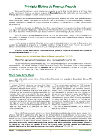 Princípios Bíblicos de Finanças Pessoais
       Como ganhar dinheiro, como poupar, como gastar e como doar tempo, talento e dinheiro. Esses
quatro princípios de finanças são os que os guias de Educação Financeira elaborados por especialistas em
finanças da nossa sociedade colocam como principais.

       A Palavra de Deus também aborda esses quatro princípios, entre muitos outros, mas quando olhamos
atentamente para a Bíblia, percebemos que há princípios muito mais importantes e relevantes do que esses,
os quais precisamos compreender adequadamente se quisermos honrar ao Senhor na área de finanças e
bens materiais.

         Se você não é cristão e a Bíblia não é um livro importante para você, possivelmente poderá parecer
que alguns princípios abordados aqui não fazem sentido. Mesmo assim, queremos incentivá-lo a ler e estudar,
e se estiver disposto a ser influenciado pela Bíblia, certamente aprenderá algo útil para a sua vida.

       Se você é cristão e quer obedecer ao que Deus diz em Sua Palavra, cremos que o conteúdo aqui
disponibilizado pode ser muito útil para orientá-lo em seus estudos de princípios bíblicos de finanças, além de
motivá-lo a praticá-los.

        Lembre-se que a principal diferença entre o que a sociedade ensina e o que a Bíblia ensina é a
questão de perspectiva. Enquanto a sociedade focaliza o tempo presente neste mundo, a perspectiva
bíblica é a Eternidade. Portanto, lembre-se de viver na Perspectiva da Eternidade.

       "Cuidado! Fiquem de sobreaviso contra todo tipo de ganância; a vida de um homem não consiste na
quantidade dos seus bens" (Lc 12.15).

       "Busquem, pois, em primeiro lugar o Reino de Deus e a sua justiça..." (Mt 6.33).

       "Mantenham o pensamento nas coisas do alto, e não nas coisas terrenas" (Cl 3.2).

        Nos próximos tópicos disponibilizados aqui você encontra os principais princípios bíblicos de finanças e
bens materiais. Leia, medite, verifique os versículos bíblicos e peça para que Deus o auxilie a compreender a
Sua Palavra, para que você se torne um Mordomo Fiel dos bens e do dinheiro que Deus te conceder para
honrá-lo em tudo e cumprir o propósito que Ele tem para você.


Você quer ficar Rico?
        Veja este relato contido no livro "Saia da Crise Financeira com a Ajuda de Deus", Lecio Dornas, MK
Editora, Pág 64-65:

     Joseph Adriwich descreve em seu livro 'Série              Vinte e cinco anos mais tarde, em 1948, eis o que
 Fashion', editado nos Estados Unidos em 1983, o retrato   havia acontecido com oito deles: o presidente de
 de gente que investe errado na vida.                      uma grande companhia de aparelhos elétricos
     Em 1923, reuniram-se no Edward Palace Hotel, em       morreu como fugitivo da justiça, sem dinheiro e em
 Chicago, os dez empresários mais bem-sucedidos do         terra estrangeira; o presidente de uma companhia
 mundo. Eram eles o presidente de uma grande               de gás ficou completamente louco; o presidente no
 companhia de aço, o presidente do National City Bank,     New York Stock esteve preso, mas foi solto da
 o presidente de uma grande companhia de aparelhos         penitenciária; o grande especulador de trigo morreu
 elétricos, o presidente de uma companhia de gás, o        no estrangeiro, falido; o membro do gabinete do
 presidente do New York Stock, um grande especulador       presidente da República teve a sua pena diminuída
 de trigo, um membro do gabinete do presidente da          para poder morrer em casa; e outros três tiveram o
 República, o diretor do maior monopólio do mundo, o       mesmo fim, suicidando-se.
 líder da Wall Street e o presidente do Bank of                Isso não é nenhuma alegoria. Isso é literatura
 International Starly.                                     séria, é fato histórico.


        Talvez não fosse necessário relatar uma história do século passado para perceber que a riqueza é um
alicerce inconfiável, pois bastaria citar algumas das últimas notícias de escândalos de corrupção que vemos
toda semana na mídia, ou lembrar de pessoas que ficaram famosas recentemente por coisas incríveis que
fizeram por causa de riquezas. Mas, com isso em mente, podemos perceber mais facilmente o quanto o texto
de 1Timóteo 6.9-10 é verdadeiro e extremamente atual: "Os que querem ficar ricos caem em tentação, em
armadilhas e em muitos desejos descontrolados e nocivos, que levam os homens a mergulharem na ruína e
na destruição, pois o amor ao dinheiro é a raiz de todos os males. Algumas pessoas, por cobiçarem o
dinheiro, desviaram-se da fé e se atormentaram com muitos sofrimentos" (1Tm 6.9-10).

Apostila de Finanças Pessoais                          8                                        Ganancia.com.br
 