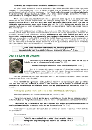 Você acha que buscar riquezas é um objetivo nobre para a sua vida?

       No último trecho do versículo 10, Paulo está dizendo que crentes desviaram da fé porque cobiçaram
o dinheiro. O que fazer para não cair na tentação de querer ficar rico e colocar o coração nisso? Veja a
orientação que Paulo dá a Timóteo nos versículo 11-12a: "Você, porém, homem de Deus, fuja de tudo isso [o
desejo de ficar rico] e busque a justiça, a piedade, a fé, o amor, a perseverança e a mansidão. Combata o
bom combate da fé. Tome posse da vida eterna..." (1Tm 6.11-12a).

         Mesmo as riquezas adquiridas honestamente não garantem coisa alguma e são completamente
vulneráveis. Por mais que elas proporcionem uma sensação de segurança, é uma sensação falsa. "Não
esgote suas forças tentando ficar rico; tenha bom senso! As riquezas desaparecem assim que você as
contempla; elas criam asas e voam como águias pelo céu" (Pv 23.4-5). "Ordene aos que são ricos no
presente mundo que não sejam arrogantes, nem ponham sua esperança na incerteza da riqueza, mas em
Deus..." (1Tm 6.17).

        É importante esclarecer que ser rico não é pecado, e, de fato, há muitas pessoas ricas piedosas e
tementes a Deus, mas a Bíblia alerta veementemente que colocar a busca por riquezas como prioridade da
vida leva a um caminho de afastamento de Deus. "Ninguém pode servir a dois senhores; pois odiará um e
amará o outro, ou se dedicará a um e desprezará o outro. Vocês não podem servir a Deus e ao Dinheiro" (Mt
6.24). Veja também Ec 5.10-15; Mc 4.18-19; Lucas 12.15 e Hb 13.5. Colocar a esperança no dinheiro também é
tolice (Pv 11.4; Pv 23.4-5 e 1Tm 6.17). Compreender isso é básico para lidar com o dinheiro da maneira de
Deus. Ele não quer que vivamos em função do dinheiro, mas sim, que usemos o dinheiro sendo Mordomos
Fiéis que honram ao Senhor e que cumprem a Sua vontade.

                  "Quem ama o dinheiro jamais terá o suficiente; quem ama
              as riquezas jamais ficará satisfeito com os seus rendimentos". Ec 5.10

Deus é o Dono do Universo
                            "O homem sai nu do ventre de sua mãe, e como vem, assim vai. De todo o
                     trabalho em que se esforçou nada levará consigo" (Ec 5.15).

                             "... nada trouxemos para este mundo e dele nada podemos levar" (1Tm 6.7).

                              Quanto dinheiro você tinha quando nasceu? Há algum bem material que você
                     poderá levar quando morrer? Antes de você nascer, de quem era aquilo que você
                     'possui' hoje? E, depois que você morrer, com quem isso ficará?

       Deu para entender? De fato, você não é dono de nada. Até a matéria que constitui o seu corpo não
é realmente sua. Então, quem é o dono?

        "Teus, ó SENHOR, são a grandeza, o poder, a glória, a majestade e o esplendor, pois tudo o que há nos
céus e na terra é teu. Teu, ó SENHOR, é o reino; tu estás acima de tudo. A riqueza e a honra vêm de ti; tu
dominas sobre todas as coisas. Nas tuas mãos estão a força e o poder para exaltar e dar força a todos" (1Cr
29.11-12).

       "Tanto a prata quanto o ouro me pertencem, declara o SENHOR dos Exércitos" (Ag 2.8).

       Além disso, quem está no controle das pessoas e das circunstâncias?

       "Na verdade, sei que o Senhor é grande, que o nosso Soberano é maior do que todos os deuses. O
Senhor faz tudo o que lhe agrada, nos céus e na terra, nos mares e em todas as suas profundezas" (Sl 135.5-6).

        "De um só fez ele todos os povos, para que povoassem toda a terra, tendo determinado os tempos
anteriormente estabelecidos e os lugares exatos em que deveriam habitar" (At 17.26).

       Você reconhece que Deus é o dono de tudo o que existe e que Ele está no absoluto controle de tudo
o que acontece?

       Nunca esqueça:

                    "Não há sabedoria alguma, nem discernimento algum,
                    nem plano algum que possa opor-se ao Senhor". Pv 21.30
Apostila de Finanças Pessoais                         9                                      Ganancia.com.br
 