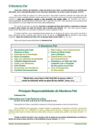 Apostila de Finanças Pessoais Ganancia.com.brGanancia.com.brGanancia.com.brGanancia.com.br10
O Mordomo Fiel
"Assim diz o Senhor dos Exércitos, o Deus de Israel: Eu fiz a terra, os seres humanos e os animais que
nela estão, com o meu grande poder e com meu braço estendido, e eu a dou a quem eu quiser" (Jr 27.5).
Deus criou todas as coisas e é o dono de tudo o que existe. Durante o período de nossa vida, ele
coloca aos nossos cuidados dinheiro e bens, segundo a sua vontade, para que as nossas necessidades sejam
supridas e para que possamos cumprir o seu propósito em nossas vidas. Ele também nos deu a
responsabilidade de administrarmos fielmente tudo o que Ele criou (Gn 1.26), deixando-nos princípios para
que pudéssemos cumprir diligentemente estas responsabilidades.
Por causa do pecado, as pessoas "trocaram a verdade de Deus pela mentira, e adoraram e serviram
a coisas e seres criados, em lugar do Criador, que é bendito para sempre" (Rm 1.25). Este versículo explica
porque é tão difícil lidar com as posses materiais de modo a agradar a Deus.
O cristão autêntico, que verdadeiramente deseja ser um discípulo de Jesus e que adora somente a
Deus, realmente pode, auxiliado pelo Espírito Santo, se tornar um Mordomo Fiel do dinheiro e das posses
materiais, "digno de confiança em lidar com as riquezas deste mundo ímpio" (Lc 16.11a).
Veja as principais responsabilidades do Mordomo Fiel:
O Mordomo Fiel
♦ Reconhece que Tudo
Pertence a Deus
♦ Submete-se à Autoridade
♦ Busca Conselhos
♦ Age com Absoluta Honestidade
♦ Trabalha Diligentemente
♦ Gasta com Sabedoria
♦ Evita Dívidas
♦ Economiza com Prudência
♦ Contribui Generosamente
♦ Não Cobiça, nem é Ganancioso
♦ Ensina os Filhos a lidar
com o Dinheiro
♦ Experimenta uma Vida
de Contentamento
♦ Estabelece um Estilo de Vida
coerente com o Propósito
de Deus para a sua Vida
♦ Vive na Perspectiva
da Eternidade
"Muito bem, servo bom e fiel; foste fiel no pouco, sobre o
muito te colocarei: entra no gozo do teu senhor". Mateus 25.21
PPrriinncciippaaiiss RReessppoonnssaabbiilliiddaaddeess ddoo MMoorrddoommoo FFiieell
O Mordomo Fiel:
I. Reconhece que Tudo Pertence a Deus
1Cr 29.11-12; Sl 135.6; Is 40.21-24; At 17.26; Rm 8.28; Pv 3.5-6
Tudo pertence a Deus, e ele está no absoluto controle das pessoas e dos acontecimentos.
"Teus, ó SENHOR, são a grandeza, o poder, a glória, a majestade e o esplendor, pois tudo o que há nos
céus e na terra é teu. Teu, ó SENHOR, é o reino; tu estás acima de tudo. A riqueza e a honra vêm de ti; tu
dominas sobre todas as coisas. Nas tuas mãos estão a força e o poder para exaltar e dar força a todos" (1Cr
29.11-12).
"Confie no Senhor de todo o seu coração e não se apóie em seu próprio entendimento; reconheça o
Senhor em todos os seus caminhos, e ele endireitará as suas veredas" (Pv 3.5-6).
 