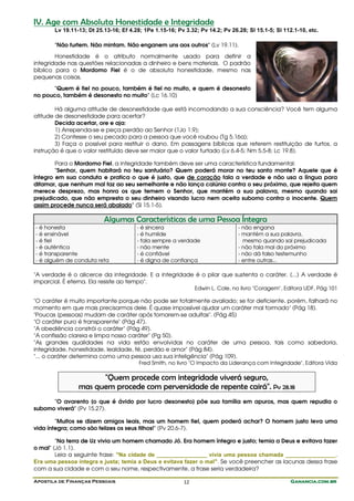 Apostila de Finanças Pessoais Ganancia.com.brGanancia.com.brGanancia.com.brGanancia.com.br12
IV. Age com Absoluta Honestidade e Integridade
Lv 19.11-13; Dt 25.13-16; Ef 4.28; 1Pe 1.15-16; Pv 3.32; Pv 14.2; Pv 26.28; Sl 15.1-5; Sl 112.1-10, etc.
"Não furtem. Não mintam. Não enganem uns aos outros" (Lv 19.11).
Honestidade é o atributo normalmente usado para definir a
integridade nas questões relacionadas a dinheiro e bens materiais. O padrão
bíblico para o Mordomo Fiel é o de absoluta honestidade, mesmo nas
pequenas coisas.
"Quem é fiel no pouco, também é fiel no muito, e quem é desonesto
no pouco, também é desonesto no muito" (Lc 16.10)
Há alguma atitude de desonestidade que está incomodando a sua consciência? Você tem alguma
atitude de desonestidade para acertar?
Decida acertar, ore e aja:
1) Arrependa-se e peça perdão ao Senhor (1Jo 1.9);
2) Confesse o seu pecado para a pessoa que você roubou (Tg 5.16a);
3) Faça o possível para restituir o dano. Em passagens bíblicas que referem restituição de furtos, a
instrução é que o valor restituído deve ser maior que o valor furtado (Lv 6.4-5; Nm 5.5-8; Lc 19.8).
Para o Mordomo Fiel, a integridade também deve ser uma característica fundamental:
"Senhor, quem habitará no teu santuário? Quem poderá morar no teu santo monte? Aquele que é
íntegro em sua conduta e pratica o que é justo, que de coração fala a verdade e não usa a língua para
difamar, que nenhum mal faz ao seu semelhante e não lança calúnia contra o seu próximo, que rejeita quem
merece desprezo, mas honra os que temem o Senhor, que mantém a sua palavra, mesmo quando sai
prejudicado, que não empresta o seu dinheiro visando lucro nem aceita suborno contra o inocente. Quem
assim procede nunca será abalado" (Sl 15.1-5).
Algumas Características de uma Pessoa Íntegra
- é honesta
- é ensinável
- é fiel
- é autêntica
- é transparente
- é alguém de conduta reta
- é sincera
- é humilde
- fala sempre a verdade
- não mente
- é confiável
- é digna de confiança
- não engana
- mantém a sua palavra,
mesmo quando sai prejudicada
- não fala mal do próximo
- não dá falso testemunho
- entre outras...
"A verdade é o alicerce da integridade. E a integridade é o pilar que sustenta o caráter. (...) A verdade é
imparcial. É eterna. Ela resiste ao tempo".
Edwin L. Cole, no livro "Coragem", Editora UDF, Pág 101
"O caráter é muito importante porque não pode ser totalmente avaliado; se for deficiente, porém, falhará no
momento em que mais precisarmos dele. É quase impossível ajudar um caráter mal formado" (Pág 18).
"Poucas [pessoas] mudam de caráter após tornarem-se adultas". (Pág 45)
"O caráter puro é transparente" (Pág 47).
"A obediência constrói o caráter" (Pág 49).
"A confissão clareia e limpa nosso caráter" (Pg 50).
"As grandes qualidades na vida estão envolvidas no caráter de uma pessoa, tais como sabedoria,
integridade, honestidade, lealdade, fé, perdão e amor" (Pág 84).
"... o caráter determina como uma pessoa usa sua inteligência" (Pág 109).
Fred Smith, no livro "O Impacto da Liderança com Integridade", Editora Vida
"Quem procede com integridade viverá seguro,
mas quem procede com perversidade de repente cairá". Pv 28.18
"O avarento [o que é ávido por lucro desonesto] põe sua família em apuros, mas quem repudia o
suborno viverá" (Pv 15.27).
"Muitos se dizem amigos leais, mas um homem fiel, quem poderá achar? O homem justo leva uma
vida íntegra; como são felizes os seus filhos!" (Pv 20.6-7).
"Na terra de Uz vivia um homem chamado Jó. Era homem íntegro e justo; temia a Deus e evitava fazer
o mal" (Jó 1.1).
Leia a seguinte frase: "Na cidade de ________________ vivia uma pessoa chamada ________________.
Era uma pessoa íntegra e justa; temia a Deus e evitava fazer o mal". Se você preencher as lacunas dessa frase
com a sua cidade e com o seu nome, respectivamente, a frase seria verdadeira?
 