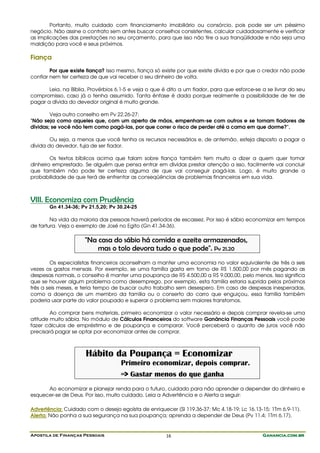 Apostila de Finanças Pessoais Ganancia.com.brGanancia.com.brGanancia.com.brGanancia.com.br16
Portanto, muito cuidado com financiamento imobiliário ou consórcio, pois pode ser um péssimo
negócio. Não assine o contrato sem antes buscar conselhos consistentes, calcular cuidadosamente e verificar
as implicações das prestações no seu orçamento, para que isso não tire a sua tranqüilidade e não seja uma
maldição para você e seus próximos.
Fiança
Por que existe fiança? Isso mesmo, fiança só existe por que existe dívida e por que o credor não pode
confiar nem ter certeza de que vai receber o seu dinheiro de volta.
Leia, na Bíblia, Provérbios 6.1-5 e veja o que é dito a um fiador, para que esforce-se a se livrar do seu
compromisso, caso já o tenha assumido. Tanta ênfase é dada porque realmente a possibilidade de ter de
pagar a dívida do devedor original é muito grande.
Veja outro conselho em Pv 22.26-27:
"Não seja como aqueles que, com um aperto de mãos, empenham-se com outros e se tornam fiadores de
dívidas; se você não tem como pagá-las, por que correr o risco de perder até a cama em que dorme?".
Ou seja, a menos que você tenha os recursos necessários e, de antemão, esteja disposto a pagar a
dívida do devedor, fuja de ser fiador.
Os textos bíblicos acima que falam sobre fiança também tem muito a dizer a quem quer tomar
dinheiro emprestado. Se alguém que pensa entrar em dívidas prestar atenção a isso, facilmente vai concluir
que também não pode ter certeza alguma de que vai conseguir pagá-las. Logo, é muito grande a
probabilidade de que terá de enfrentar as conseqüências de problemas financeiros em sua vida.
VIII. Economiza com Prudência
Gn 41.34-36; Pv 21.5,20; Pv 30.24-25
Na vida da maioria das pessoas haverá períodos de escassez. Por isso é sábio economizar em tempos
de fartura. Veja o exemplo de José no Egito (Gn 41.34-36).
"Na casa do sábio há comida e azeite armazenados,
mas o tolo devora tudo o que pode". Pv 21.20
Os especialistas financeiros aconselham a manter uma economia no valor equivalente de três a seis
vezes os gastos mensais. Por exemplo, se uma família gasta em torno de R$ 1.500,00 por mês pagando as
despesas normais, o conselho é manter uma poupança de R$ 4.500,00 a R$ 9.000,00, pelo menos. Isso significa
que se houver algum problema como desemprego, por exemplo, esta família estaria suprida pelos próximos
três a seis meses, e teria tempo de buscar outro trabalho sem desespero. Em caso de despesas inesperadas,
como a doença de um membro da família ou o conserto do carro que enguiçou, essa família também
poderia usar parte do valor poupado e superar o problema sem maiores transtornos.
Ao comprar bens materiais, primeiro economizar o valor necessário e depois comprar revela-se uma
atitude muito sábia. No módulo de Cálculos Financeiros do software Ganância Finanças Pessoais você pode
fazer cálculos de empréstimo e de poupança e comparar. Você perceberá o quanto de juros você não
precisará pagar se optar por economizar antes de comprar.
Hábito da Poupança = Economizar
Primeiro economizar, depois comprar.
=> Gastar menos do que ganha
Ao economizar e planejar renda para o futuro, cuidado para não aprender a depender do dinheiro e
esquecer-se de Deus. Por isso, muito cuidado. Leia a Advertência e o Alerta a seguir:
Advertência: Cuidado com o desejo egoísta de enriquecer (Sl 119.36-37; Mc 4.18-19; Lc 16.13-15; 1Tm 6.9-11).
Alerta: Não ponha a sua segurança na sua poupança; aprenda a depender de Deus (Pv 11.4; 1Tm 6.17).
 