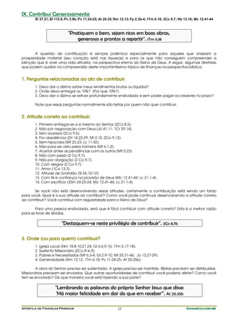 Apostila de Finanças Pessoais Ganancia.com.brGanancia.com.brGanancia.com.brGanancia.com.br17
IX. Contribui Generosamente
Sl 37.21;Sl 112.9;Pv 3.9b;Pv 11.24-25;At 20.35;Rm 12.13;Fp 2.3b-4;1Tm 6.18; 2Co 9.7; Hb 13.16; Mc 12.41-44
"Pratiquem o bem, sejam ricos em boas obras,
generosos e prontos a repartir". 1Tm 6.18
A questão de contribuição é sempre polêmica especialmente para aqueles que anseiam a
prosperidade material (seu coração está nas riquezas) e para os que não conseguem compreender a
bênção que é viver uma vida altruísta, na perspectiva eterna do Reino de Deus. A seguir, algumas diretrizes
que podem auxiliar na compreensão deste importantíssimo tópico de finanças na perspectiva bíblica:
1. Perguntas relacionadas ao ato de contribuir:
1. Devo dar o dízimo sobre meus rendimentos brutos ou líquidos?
2. Onde devo entregar os 10%? (Por que 10%?)
3. Devo dar o dízimo se estiver profundamente endividado e sem poder pagar os credores no prazo?
Note que essas perguntas normalmente são feitas por quem não quer contribuir.
2. Atitude correta ao contribuir:
1. Primeiro entregar-se a si mesmo ao Senhor (2Co 8.5).
2. Não por negociação com Deus (Jó 41.11; 1Cr 29.14).
3. Sem avareza (2Co 9.5).
4. Por obediência (Dt 14.22-29, Ml 3.10; 2Co 9.13).
5. Sem hipocrisia (Mt 23.23; Lc 11.42).
6. Não para ser visto pelos homens (Mt 6.1-2).
7. Acertar antes as pendências com os outros (Mt 5.23).
8. Não com pesar (2 Co 9.7).
9. Não por obrigação (2 Co 9.7).
10. Com alegria (2 Co 9.7).
11. Amor (1Co 13.3).
12. Atitude de Gratidão (Sl 56.10-12).
13. Com fé e confiança na provisão de Deus (Mc 12.41-44; Lc 21.1-4).
14. Com sacrifício (2Sm 24.23-24; Mc 12.41-44; Lc 21.1-4).
Se você não está desenvolvendo essas atitudes, certamente a contribuição está sendo um fardo
para você. Qual é a sua atitude ao contribuir? Como você pode continuar desenvolvendo a atitude correta
ao contribuir? Você contribui com regularidade para o Reino de Deus?
Para uma pessoa endividada, será que é fácil contribuir com atitude correta? Esta é a melhor razão
para se livrar de dívidas.
"Destaquem-se neste privilégio de contribuir". 2Co 8.7b
3. Onde (ou para quem) contribuir?
1. Igreja Local (Nm 18.8-10,21,24; Gl 6.6,9-10; 1Tm 5.17-18).
2. Sustento Missionário (2Co 8 e 9).
3. Pobres e Necessitados (Mt 6.3-4; Gl 2.9-10; Mt 25.31-46; Jo 13.27-29).
4. Generosidade (Rm 12.13, 1Tm 6.18; Pv 11.24-25; At 20.35b)
A obra do Senhor precisa ser sustentada. A igreja precisa ser mantida. Bíblias precisam ser distribuídas.
Missionários precisam ser enviados. Que outras oportunidades de contribuir você poderia alistar? Como você
tem se envolvido? De que maneira você está fazendo a sua parte?
"Lembrando as palavras do próprio Senhor Jesus que disse:
'Há maior felicidade em dar do que em receber'". At 20.35b
 
