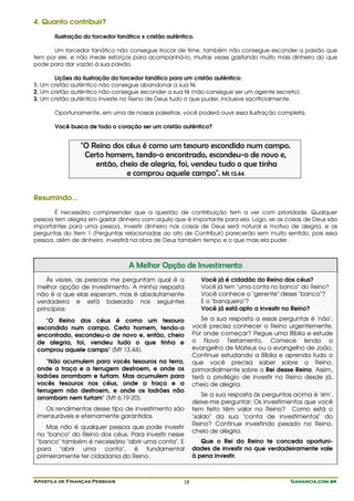 Apostila de Finanças Pessoais Ganancia.com.brGanancia.com.brGanancia.com.brGanancia.com.br18
4. Quanto contribuir?
Ilustração do torcedor fanático x cristão autêntico.
Um torcedor fanático não consegue trocar de time, também não consegue esconder a paixão que
tem por ele, e não mede esforços para acompanhá-lo, muitas vezes gastando muito mais dinheiro do que
pode para dar vazão à sua paixão.
Lições da ilustração do torcedor fanático para um cristão autêntico:
1. Um cristão autêntico não consegue abandonar a sua fé.
2. Um cristão autêntico não consegue esconder a sua fé (não consegue ser um agente secreto).
3. Um cristão autêntico investe no Reino de Deus tudo o que puder, inclusive sacrificialmente.
Oportunamente, em uma de nossas palestras, você poderá ouvir essa ilustração completa.
Você busca de todo o coração ser um cristão autêntico?
"O Reino dos céus é como um tesouro escondido num campo.
Certo homem, tendo-o encontrado, escondeu-o de novo e,
então, cheio de alegria, foi, vendeu tudo o que tinha
e comprou aquele campo". Mt 13.44
Resumindo...
É necessário compreender que a questão de contribuição tem a ver com prioridade. Qualquer
pessoa tem alegria em gastar dinheiro com aquilo que é importante para ela. Logo, se as coisas de Deus são
importantes para uma pessoa, investir dinheiro nas coisas de Deus será natural e motivo de alegria, e as
perguntas do item 1 (Perguntas relacionadas ao ato de Contribuir) parecerão sem muito sentido, pois essa
pessoa, além de dinheiro, investirá na obra de Deus também tempo e o que mais ela puder.
A Melhor Opção de Investimento
Às vezes, as pessoas me perguntam qual é a
melhor opção de investimento. A minha resposta
não é a que elas esperam, mas é absolutamente
verdadeira e está baseada nos seguintes
princípios:
"O Reino dos céus é como um tesouro
escondido num campo. Certo homem, tendo-o
encontrado, escondeu-o de novo e, então, cheio
de alegria, foi, vendeu tudo o que tinha e
comprou aquele campo" (Mt 13.44).
"Não acumulem para vocês tesouros na terra,
onde a traça e a ferrugem destroem, e onde os
ladrões arrombam e furtam. Mas acumulem para
vocês tesouros nos céus, onde a traça e a
ferrugem não destroem, e onde os ladrões não
arrombam nem furtam" (Mt 6.19-20).
Os rendimentos desse tipo de investimento são
imensuráveis e eternamente garantidos.
Mas não é qualquer pessoa que pode investir
no "banco" do Reino dos céus. Para investir nesse
"banco" também é necessário "abrir uma conta". E
para "abrir uma conta", é fundamental
primeiramente ter cidadania do Reino.
Você já é cidadão do Reino dos céus?
Você já tem "uma conta no banco" do Reino?
Você conhece o "gerente" desse "banco"?
E o "banqueiro"?
Você já está apto a investir no Reino?
Se a sua resposta a essas perguntas é 'não',
você precisa conhecer o Reino urgentemente.
Por onde começar? Pegue uma Bíblia e estude
o Novo Testamento. Comece lendo o
evangelho de Mateus ou o evangelho de João.
Continue estudando a Bíblia e aprenda tudo o
que você precisa saber sobre o Reino,
primordialmente sobre o Rei desse Reino. Assim,
terá o privilégio de investir no Reino desde já,
cheio de alegria.
Se a sua resposta às perguntas acima é 'sim',
deixe-me perguntar: Os investimentos que você
tem feito têm valor no Reino? Como está o
"saldo" da sua "conta de investimentos" do
Reino? Continue investindo pesado no Reino,
cheio de alegria.
Que o Rei do Reino te conceda oportuni-
dades de investir no que verdadeiramente vale
à pena investir.
 