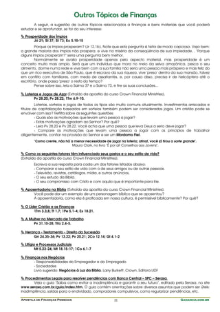 Apostila de Finanças Pessoais Ganancia.com.brGanancia.com.brGanancia.com.brGanancia.com.br21
OOuuttrrooss TTóóppiiccooss ddee FFiinnaannççaass
A seguir, a sugestão de outros tópicos relacionados a finanças e bens materiais que você poderá
estudar e se aprofundar, se for do seu interesse:
Prosperidade dos Ímpios
Jó 21; Sl 37; Sl 73; Ec 5.10-15
Porque os ímpios prosperam? (Jr 12.1b). Note que esta pergunta é feita de modo capcioso. Veja bem:
a grande maioria dos ímpios não prospera, e vive na miséria da conseqüência de sua impiedade, . "Porque
alguns ímpios prosperam?" seria uma pergunta bem melhor.
Normalmente se avalia prosperidade apenas pelo aspecto material, mas prosperidade é um
conceito muito mais amplo. Será que um indivíduo que mora no meio da selva amazônica, pesca o seu
alimento, dorme numa rede e vive bem com a sua família não seria uma pessoa mais próspera e mais feliz do
que um rico executivo de São Paulo, que é escravo da sua riqueza, vive 'preso' dentro da sua mansão, talvez
em conflito com familiares, com medo de assaltantes, e, por causa disso, precisa ir de helicóptero até o
escritório, onde passa 'preso' o resto do tempo?
Pense sobre isso, leia o Salmo 37 e o Salmo 73, e tire as suas conclusões...
Loterias e Jogos de Azar (Extraído da apostila do curso Crown Financial Ministries).
Pv 28.20; Pv 28.22; 1Tm 6.9-10.
Loterias, sorteios e jogos de todos os tipos são muito comuns atualmente. Investimentos arriscados e
títulos de capitalização baseados em sorteios também podem ser considerados jogos. Um cristão pode se
envolver com isso? Reflita sobre as seguintes questões:
- Quais são as motivações que levam uma pessoa a jogar?
- Estas motivações agradam ao Senhor? Por quê?
- Leia Pv 28.20 e Pv 28.22. Você acha que uma pessoa que leva Deus a serio deve jogar?
- Compare as motivações que levam uma pessoa a jogar com os princípios de trabalhar
diligentemente, confiar na provisão do Senhor e ser um Mordomo Fiel.
"Como crente, não há a menor necessidade de jogar na loteria; afinal, você já tirou a sorte grande".
Mauro Clark, no livro "É por aí! Conselhos aos Jovens".
Como os seguintes fatores têm influenciado seus gastos e o seu estilo de vida?
(Extraído da apostila do curso Crown Financial Ministries).
Escreva a sua resposta para cada um dos fatores listados abaixo:
- Comparar o seu estilo de vida com o de seus amigos ou de outras pessoas.
- Televisão, revistas, catálogos, mídia, e outros anúncios.
- O seu estudo da Bíblia.
- O seu compromisso com Cristo e com aquilo que é importante para Ele.
Aposentadoria na Bíblia (Extraído da apostila do curso Crown Financial Ministries).
Você pode dar um exemplo de um personagem bíblico que se aposentou?
A aposentadoria, como ela é praticada em nossa cultura, é permissível biblicamente? Por quê?
O Líder Cristão e as Finanças
1Tm 3.3,8; Tt 1.7; 1Pe 5.1-4; Ex 18.21.
A Mulher no Mercado de Trabalho
Pv 31.10-28; Tito 2.4-5.
Herança - Testamento - Direito da Sucessão
Gn 24.35-36; Pv 13.22; Pv 20.21; 2Co 12.14; Gl 4.1-2
Litígio e Processos Judiciais
Mt 5.23-24; Mt 18.15-17; 1Co 6.1-7
Finanças nos Negócios
- Responsabilidades do Empregador e do Empregado
- Sociedades
Livro sugerido: Negócios à Luz da Bíblia, Larry Burkett, Crown, Editora UDF
Procedimentos Legais para resolver pendências com Banco Central – SPC – Serasa.
Veja o guia "Saiba como evitar a inadimplência e garantir o seu futuro", editado pela Serasa, no site
www.serasa.com.br/guia/index.htm. O guia contém orientações sobre diversos assuntos que podem ser úteis:
inadimplência, saídas para o endividado, compradores compulsivos, como regularizar pendências, etc.
 