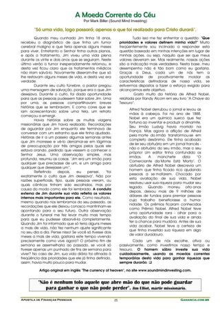 Apostila de Finanças Pessoais Ganancia.com.brGanancia.com.brGanancia.com.brGanancia.com.br25
AA MMooeeddaa CCoorrrreennttee ddoo CCééuu
Por Mark Biller (Sound Mind Investing)
"Só uma vida, logo passará; apenas o que foi realizado para Cristo durará".
Quando meu cunhado Jim tinha 18 anos,
recebeu o diagnóstico de que tinha um tumor
cerebral maligno e que teria apenas alguns meses
para viver. Entretanto o Senhor tinha outros planos,
e após o tratamento, Jim viveu uma vida plena
durante os vinte e dois anos que se seguiram. Neste
último verão o tumor inesperadamente retornou, e
desta vez ficou claro que os tratamentos médicos
não iriam salvá-lo. Novamente disseram-lhe que só
lhe restavam alguns meses de vida, e desta vez era
verdade.
Durante seu culto fúnebre, o pastor pregou
uma mensagem de salvação, porque era o que Jim
desejava. Durante o culto, foi dada oportunidade
para que as pessoas pudessem falar sobre Jim. Uma
por uma, as pessoas compartilhavam breves
histórias que se lembravam. E como cores que se
iam acrescentando sobre uma tela, um retrato
começou a emergir.
Havia histórias sobre as muitas viagens
missionárias que Jim havia realizado. Recordações
de aguardar por Jim enquanto ele terminava de
conversar com um estranho que ele tinha ajudado.
Histórias de ir a um passeio algumas semanas antes
que Jim morresse e vê-lo derramar-se em lágrimas
de preocupação por três amigos pelos quais ele
estava orando, pedindo que viessem a conhecer o
Senhor Jesus. Uma observação simples, mas
profunda, resumiu as coisas: "Jim era um irmão para
qualquer que precisasse de um, e um amigo para
qualquer que desejasse um”.
Refletindo depois, eu pensei, "foi
exatamente o culto que Jim desejava". Não por
razões superficiais, tipo, quais pessoas vieram, ou
quais cânticos tinham sido escolhidos, mas por
causa do modo como ele foi lembrado. A conduta
externa de Jim durante sua vida refletia os valores
internos mais importantes para ele. Como resultado,
mesmo quando nos lembramos do seu passado, as
recordações que ele deixou conosco mantinham-se
apontando para o seu futuro. Outra observação
durante o funeral me fez levar muito mais tempo
para que eu pudesse absorvê-la completamente.
Quando Jim foi informado que só teria alguns meses
a mais de vida, não fez nenhum ajuste significante
no seu dia a dia. Pense nisso! Se você só tivesse dois
meses a mais de vida, gastaria este tempo vivendo
precisamente como vive agora? O próximo fim de
semana se assemelharia ao passado, se você só
tivesse apenas um punhado de fins de semana para
viver? No caso de Jim, sua vida diária foi afinada à
freqüência das prioridades que ele já tinha definido,
assim, havia muito pouco para mudar.
Tudo isso me fez enfrentar a questão: "Que
prioridades e valores definem minha vida?" Muito
freqüentemente sou inclinado a responder esta
questão baseado em minhas intenções em lugar de
minhas ações, ou seja, naquilo que sei que meus
valores deveriam ser. Mas realmente, nossas ações
são a indicação mais verdadeira. Nesta base, meu
desempenho não é tão bom como eu gostaria.
Graças a Deus, cada um de nós tem a
oportunidade de proativamente moldar as
características definidoras de nossa vida, se
estivermos dispostos a fazer o esforço exigido para
alcançarmos este objetivo.
Gosto muito da história de Alfred Nobel,
relatada por Randy Alcorn em seu livro "A Chave do
Tesouro":
Alfred Nobel derrubou o jornal e levou as
mãos à cabeça. Foi no ano de 1888.
Nobel era um químico sueco que fez
fortuna ao inventar e produzir a dinamite.
Seu irmão Ludvig havia morrido na
França. Mas agora a aflição de Alfred
pela morte do irmão transformou-se em
completo desânimo. Ele tinha acabado
de ler seu obituário em um jornal francês -
não o obituário do seu irmão, mas o seu
próprio! Um editor tinha confundido os
irmãos. A manchete dizia "O
Comerciante da Morte Está Morto". O
obituário de Alfred Nobel descrevia um
homem que tinha ficado rico ajudando
pessoas a se matarem. Chocado por
esta avaliação de sua vida, Nobel
resolveu usar sua riqueza para mudar seu
legado. Quando morreu oito anos
depois, deixou mais de 9 milhões de
dólares de fundos para premiar pessoas
cujo trabalho beneficiasse a huma-
nidade. Os prêmios ficaram conhecidos
como Prêmio Nobel. Alfred Nobel teve
uma oportunidade rara - olhar para a
avaliação do final de sua vida e ainda
ter a chance para mudá-la. Antes de sua
vida acabar, Nobel teve a certeza de
que tinha investido sua riqueza em algo
de valor duradouro.
Cada um de nós escolhe, ativa ou
passivamente, como investimos nosso tempo e
tesouro. O homem sábio investe sua vida
cuidadosamente, usando as moedas correntes
temporárias desta vida para ganhar riquezas que
sempre durarão.
Artigo original em inglês "The currency of heaven", no site www.soundmindinvesting.com.
"Não é nenhum tolo aquele que abre mão do que não pode guardar
para ganhar o que não pode perder". Jim Elliot, mártir missionário.
 