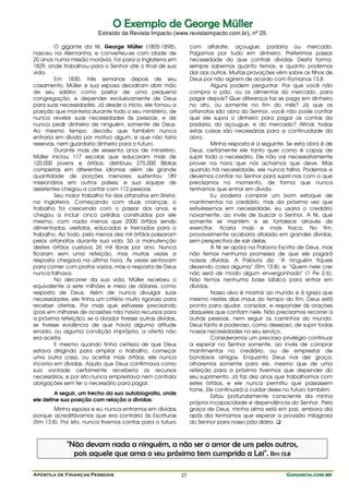 Apostila de Finanças Pessoais Ganancia.com.brGanancia.com.brGanancia.com.brGanancia.com.br27
OO EExxeemmpplloo ddee GGeeoorrggee MMüülllleerr
Extraído da Revista Impacto (www.revistaimpacto.com.br), nº 25.
O gigante da fé, George Müller (1805-1898),
nasceu na Alemanha, e converteu-se com idade de
20 anos numa missão morávia. Foi para a Inglaterra em
1829, onde trabalhou para o Senhor até o final de sua
vida.
Em 1830, três semanas depois de seu
casamento, Müller e sua esposa decidiram abrir mão
de seu salário como pastor de uma pequena
congregação, e depender exclusivamente de Deus
para suas necessidades. Já desde o início, ele tomou a
posição que manteria durante todo o seu ministério, de
nunca revelar suas necessidades às pessoas, e de
nunca pedir dinheiro de ninguém, somente de Deus.
Ao mesmo tempo, decidiu que também nunca
entraria em dívida por motivo algum, e que não faria
reservas, nem guardaria dinheiro para o futuro.
Durante mais de sessenta anos de ministério,
Müller iniciou 117 escolas que educaram mais de
120.000 jovens e órfãos; distribuiu 275.000 Bíblias
completas em diferentes idiomas além de grande
quantidade de porções menores; sustentou 189
missionários em outros países; e sua equipe de
assistentes chegou a contar com 112 pessoas.
Seu maior trabalho foi dos orfanatos em Bristol,
na Inglaterra. Começando com duas crianças, o
trabalho foi crescendo com o passar dos anos, e
chegou a incluir cinco prédios construídos por ele
mesmo, com nada menos que 2000 órfãos sendo
alimentados, vestidos, educados e treinados para o
trabalho. Ao todo, pelo menos dez mil órfãos passaram
pelos orfanatos durante sua vida. Só a manutenção
destes órfãos custava 26 mil libras por ano. Nunca
ficaram sem uma refeição, mas muitas vezes a
resposta chegava na última hora. Às vezes sentavam
para comer com pratos vazios, mas a resposta de Deus
nunca falhava.
No decorrer da sua vida, Müller recebeu o
equivalente a sete milhões e meio de dólares, como
resposta de Deus. Além de nunca divulgar suas
necessidades, ele tinha um critério muito rigoroso para
receber ofertas. Por mais que estivesse precisando
(pois em milhares de ocasiões não havia recursos para
a próxima refeição), se o doador tivesse outras dívidas,
se tivesse evidência de que havia alguma atitude
errada, ou alguma condição imprópria, a oferta não
era aceita.
E mesmo quando tinha certeza de que Deus
estava dirigindo para ampliar o trabalho, começar
uma outra casa, ou aceitar mais órfãos, ele nunca
incorria em dívidas. Aquilo que Deus confirmava como
sua vontade certamente receberia os recursos
necessários, e por isto nunca emprestava nem contraía
obrigações sem ter o necessário para pagar.
A seguir, um trecho da sua autobiografia, onde
ele define sua posição com relação a dívidas:
Minha esposa e eu nunca entramos em dívidas
porque acreditávamos que era contrário às Escrituras
(Rm 13.8). Por isto, nunca tivemos contas para o futuro
com alfaiate, açougue, padaria ou mercado.
Pagamos por tudo em dinheiro. Preferimos passar
necessidade do que contrair dívidas. Desta forma,
sempre sabemos quanto temos, e quanto podemos
dar aos outros. Muitas provações vêm sobre os filhos de
Deus por não agirem de acordo com Romanos 13.8.
Alguns podem perguntar: Por que você não
compra o pão, ou os alimentos do mercado, para
pagar depois? Que diferença faz se paga em dinheiro
no ato, ou somente no fim do mês? Já que os
orfanatos são obra do Senhor, você não pode confiar
que ele supra o dinheiro para pagar as contas da
padaria, do açougue, e do mercado? Afinal, todas
estas coisas são necessárias para a continuidade da
obra.
Minha resposta é a seguinte: Se esta obra é de
Deus, certamente ele tanto quer como é capaz de
suprir todo o necessário. Ele não vai necessariamente
prover na hora que nós achamos que deve. Mas
quando há necessidade, ele nunca falha. Podemos e
devemos confiar no Senhor para suprir-nos com o que
precisamos no momento, de forma que nunca
tenhamos que entrar em dívida.
Eu poderia comprar um bom estoque de
mantimentos no crediário, mas da próxima vez que
estivéssemos em necessidade, eu usaria o crediário
novamente, ao invés de buscar o Senhor. A fé, que
somente se mantém e se fortalece através de
exercitar, ficaria mais e mais fraca. No fim,
provavelmente acabaria atolado em grandes dívidas,
sem perspectiva de sair delas.
A fé se apóia na Palavra Escrita de Deus, mas
não temos nenhuma promessa de que ele pagará
nossas dívidas. A Palavra diz: "A ninguém fiqueis
devendo coisa alguma" (Rm 13.8), e: "Quem nele crer
não será de modo algum envergonhado" (1 Pe 2.6).
Não temos nenhuma base bíblica para entrar em
dívidas.
Nosso alvo é mostrar ao mundo e à igreja que
mesmo nestes dias maus do tempo do fim, Deus está
pronto para ajudar, consolar, e responder às orações
daqueles que confiam nele. Não precisamos recorrer a
outras pessoas, nem seguir os caminhos do mundo.
Deus tanto é poderoso, como desejoso, de suprir todas
nossas necessidades no seu serviço.
Consideramos um precioso privilégio continuar
a esperar no Senhor somente, ao invés de comprar
mantimentos no crediário, ou de emprestar de
bondosos amigos. Enquanto Deus nos der graça,
olharemos somente para ele, mesmo que de uma
refeição para a próxima tivermos que depender do
seu suprimento. Já faz dez anos que trabalhamos com
estes órfãos, e ele nunca permitiu que passassem
fome. Ele continuará a cuidar deles no futuro também.
Estou profundamente consciente da minha
própria incapacidade e dependência do Senhor. Pela
graça de Deus, minha alma está em paz, embora dia
após dia tenhamos que esperar a provisão milagrosa
do Senhor para nosso pão diário.
"Não devam nada a ninguém, a não ser o amor de uns pelos outros,
pois aquele que ama o seu próximo tem cumprido a Lei". Rm 13.8
 