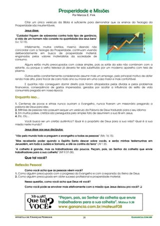Apostila de Finanças Pessoais Ganancia.com.brGanancia.com.brGanancia.com.brGanancia.com.br28
PPrroossppeerriiddaaddee ee MMiissssõõeess
Por Marcos E. Fink
Citar um único versículo da Bíblia é suficiente para demonstrar que os ensinos da Teologia da
Prosperidade são insustentáveis.
Jesus disse:
"Cuidado! Fiquem de sobreaviso contra todo tipo de ganância,
a vida de um homem não consiste na quantidade dos seus bens"
(Lc 12.15).
Infelizmente, muitos cristãos, mesmo dizendo não
concordar com a Teologia da Prosperidade, continuam vivendo
deliberadamente em busca de prosperidade material,
enganados pelos valores materialistas da sociedade de
consumo.
Alguns estão muito preocupados com coisas simples, pois os sofás da sala não combinam com a
estante, ou porque o velho televisor já deveria ter sido substituído por um moderno aparelho com tela de
plasma.
Outros estão constantemente considerando assumir mais um emprego, pelo principal motivo de obter
renda mais alta, para trocar de carro todo ano ou morar em uma casa maior e mais confortável.
E quantos não conseguem dormir direito pois foram atropelados pelas dívidas e pelos problemas
financeiros, conseqüência de gastos impensados, gerados por acatar a influência do estilo de vida
consumista pregado em nossa época.
Enquanto isso...
1. Centenas de povos e etnias nunca ouviram o Evangelho, nunca tiveram um missionário pregando a
palavra de Deus para eles;
2. Milhões de pessoas não possuem sequer um versículo da Palavra de Deus traduzido para o seu idioma;
3. Em muitos países, cristãos são perseguidos pelo simples fato de assumirem a sua fé em Jesus;
4. Etc. Etc...
Você busca ser um cristão autêntico? Qual é o propósito de Deus para a sua vida? Qual é a sua
missão neste mundo?
Jesus disse aos seus discípulos:
"Vão pelo mundo todo e preguem o evangelho a todas as pessoas" (Mc 16.15).
"Mas receberão poder quando o Espírito Santo descer sobre vocês, e serão minhas testemunhas em
Jerusalém, em toda a Judéia e Samaria, e até os confins da terra" (At 1.8).
"A colheita é grande, mas os trabalhadores são poucos. Peçam, pois, ao Senhor da colheita que envie
trabalhadores para a sua colheita" (Mt 9.37-38).
Que tal você?
Reflexão Pessoal
Como você acha que as pessoas vêem você?
1. Como alguém preocupado com o progresso do Evangelho e com a expansão do Reino de Deus.
2. Como alguém preocupado em obter sucesso profissional e prosperidade material.
Nessa questão, como você acha que Deus vê você?
Como você pode se envolver mais efetivamente com a missão que Jesus deixou pra você?
“Peçam, pois, ao Senhor da colheita que envie
trabalhadores para a sua colheita”. Mateus 9.38
www.ganancia.com.br/mateus938
 
