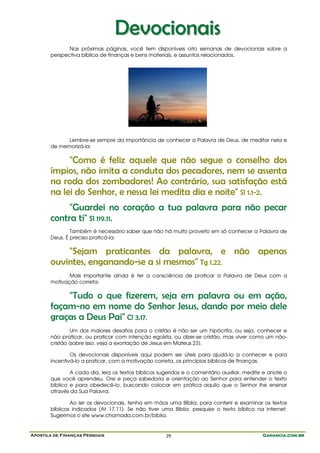 Apostila de Finanças Pessoais Ganancia.com.brGanancia.com.brGanancia.com.brGanancia.com.br29
DDeevvoocciioonnaaiiss
Nas próximas páginas, você tem disponíveis oito semanas de devocionais sobre a
perspectiva bíblica de finanças e bens materiais, e assuntos relacionados.
Lembre-se sempre da importância de conhecer a Palavra de Deus, de meditar nela e
de memorizá-la:
"Como é feliz aquele que não segue o conselho dos
ímpios, não imita a conduta dos pecadores, nem se assenta
na roda dos zombadores! Ao contrário, sua satisfação está
na lei do Senhor, e nessa lei medita dia e noite" Sl 1.1-2.
"Guardei no coração a tua palavra para não pecar
contra ti" Sl 119.11.
Também é necessário saber que não há muito proveito em só conhecer a Palavra de
Deus. É preciso praticá-la:
"Sejam praticantes da palavra, e não apenas
ouvintes, enganando-se a si mesmos" Tg 1.22.
Mais importante ainda é ter a consciência de praticar a Palavra de Deus com a
motivação correta:
"Tudo o que fizerem, seja em palavra ou em ação,
façam-no em nome do Senhor Jesus, dando por meio dele
graças a Deus Pai" Cl 3.17.
Um dos maiores desafios para o cristão é não ser um hipócrita, ou seja, conhecer e
não praticar, ou praticar com intenção egoísta, ou dizer-se cristão, mas viver como um não-
cristão (sobre isso, veja a exortação de Jesus em Mateus 23).
Os devocionais disponíveis aqui podem ser úteis para ajudá-lo a conhecer e para
incentivá-lo a praticar, com a motivação correta, os princípios bíblicos de finanças.
A cada dia, leia os textos bíblicos sugeridos e o comentário auxiliar, medite e anote o
que você aprendeu. Ore e peça sabedoria e orientação ao Senhor para entender o texto
bíblico e para obedecê-lo, buscando colocar em prática aquilo que o Senhor lhe ensinar
através da Sua Palavra.
Ao ler os devocionais, tenha em mãos uma Bíblia, para conferir e examinar os textos
bíblicos indicados (At 17.11). Se não tiver uma Bíblia, pesquise o texto bíblico na internet.
Sugerimos o site www.chamada.com.br/biblia.
 